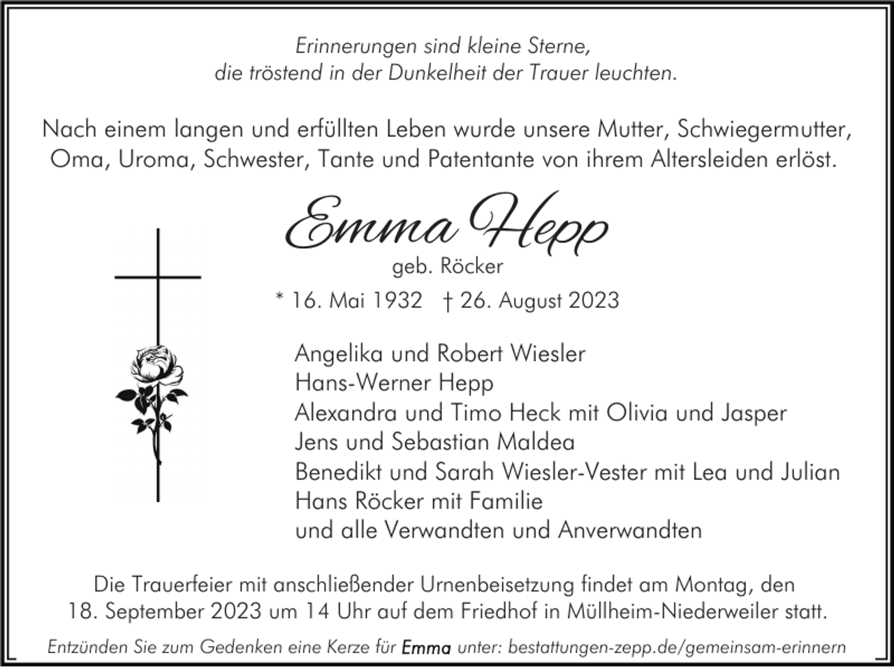 <p>Erinnerungen sind kleine Sterne,<br />die tröstend in der Dunkelheit der Trauer leuchten.</p><p>Nach einem langen und erfüllten Leben wurde unsere Mutter, Schwiegermutter,<br />Oma, Uroma, Schwester, Tante und Patentante von ihrem Altersleiden erlöst.</p><p>Emma Hepp<br />geb. Röcker</p><p>* 16. Mai 1932 † 26. August 2023</p><p>Angelika und Robert Wiesler<br />Hans-Werner Hepp<br />Alexandra und Timo Heck mit Olivia und Jasper<br />Jens und Sebastian Maldea<br />Benedikt und Sarah Wiesler-Vester mit Lea und Julian<br />Hans Röcker mit Familie<br />und alle Verwandten und Anverwandten<br />Die Trauerfeier mit anschließender Urnenbeisetzung findet am Montag, den<br />18. September 2023 um 14 Uhr auf dem Friedhof in Müllheim-Niederweiler statt.<br />Entzünden Sie zum Gedenken eine Kerze für</p><p>unter: bestattungen-zepp.de/gemeinsam-erinnern</p>