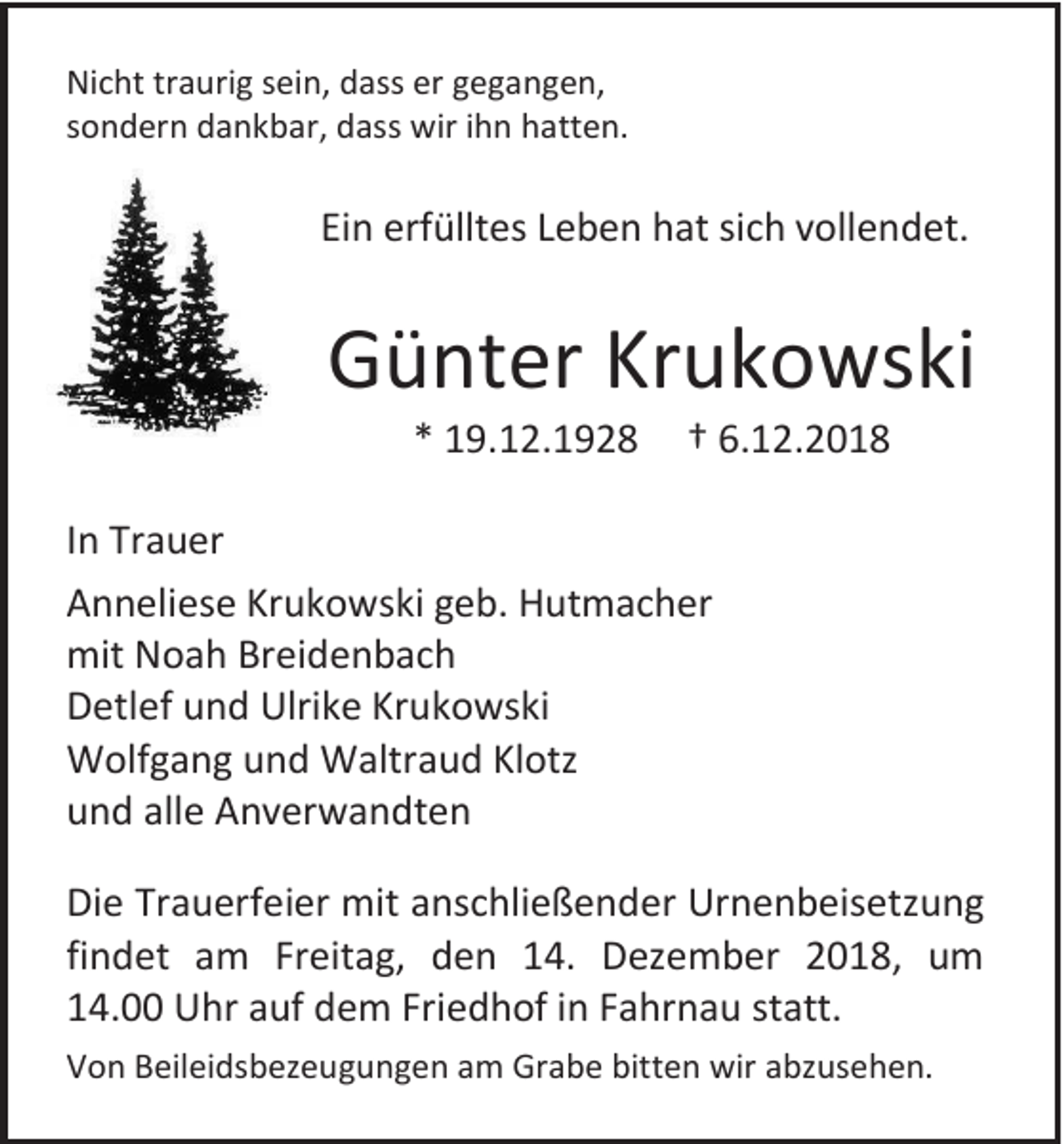 <p>Nicht traurig sein, dass er gegangen,<br />sondern dankbar, dass wir ihn hatten.</p><p>Ein erfülltes Leben hat sich vollendet.</p><p>Günter Krukowski<br />* 19.12.1928</p><p>† 6.12.2018</p><p>In Trauer<br />Anneliese Krukowski geb. Hutmacher<br />mit Noah Breidenbach<br />Detlef und Ulrike Krukowski<br />Wolfgang und Waltraud Klotz<br />und alle Anverwandten<br />Die Trauerfeier mit anschließender Urnenbeisetzung<br />findet am Freitag, den 14. Dezember 2018, um<br />14.00 Uhr auf dem Friedhof in Fahrnau statt.<br />Von Beileidsbezeugungen am Grabe bitten wir abzusehen.</p>