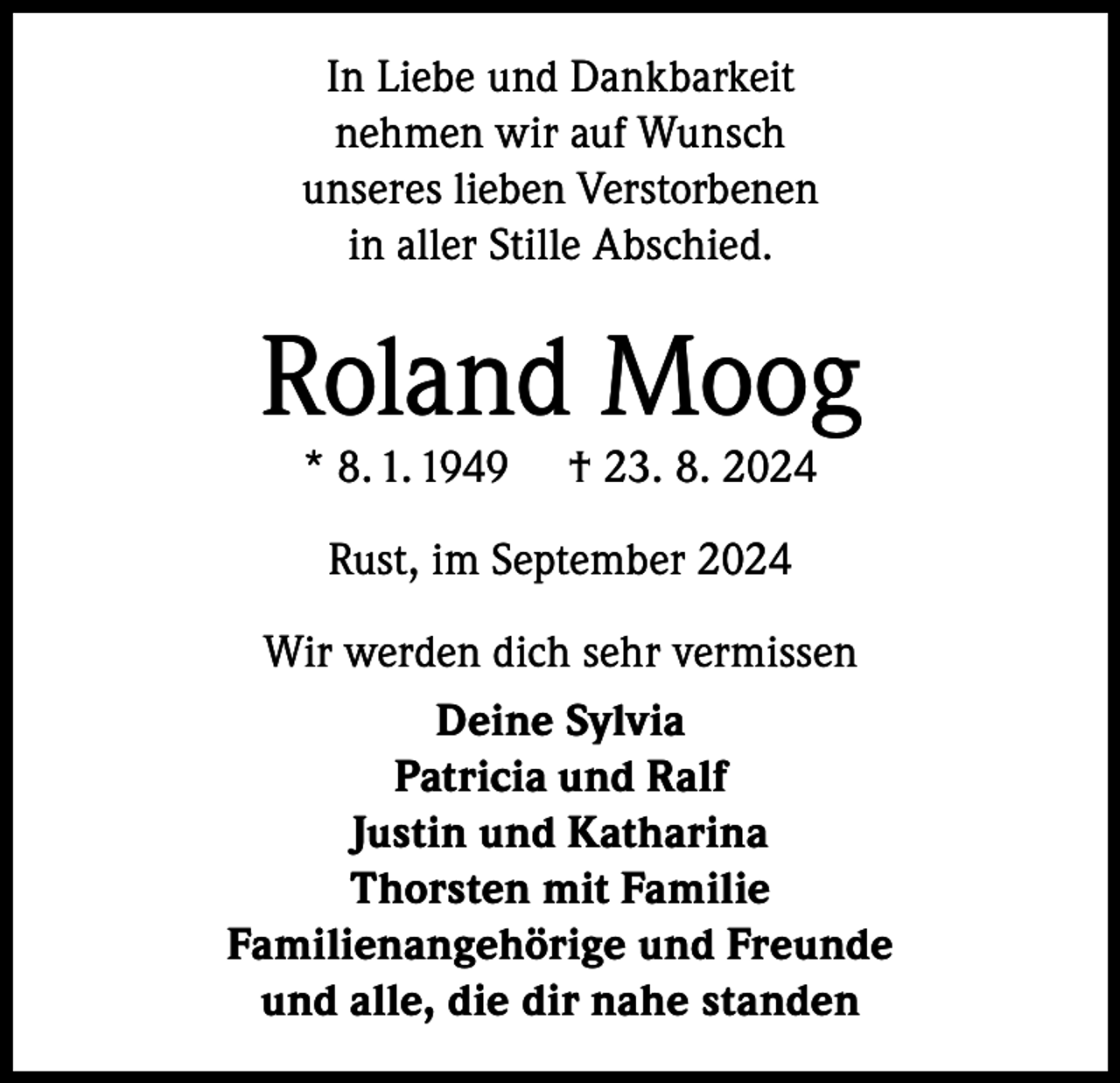 <p>In Liebe und Dankbarkeit<br />nehmen wir auf Wunsch<br />unseres lieben Verstorbenen<br />in aller Stille Abschied.</p><p>Roland Moog<br />* 8. 1. 1949</p><p>† 23. 8. 2024</p><p>Rust, im September 2024<br />Wir werden dich sehr vermissen<br />Deine Sylvia<br />Patricia und Ralf<br />Justin und Katharina<br />Thorsten mit Familie<br />Familienangehörige und Freunde<br />und alle, die dir nahe standen</p>