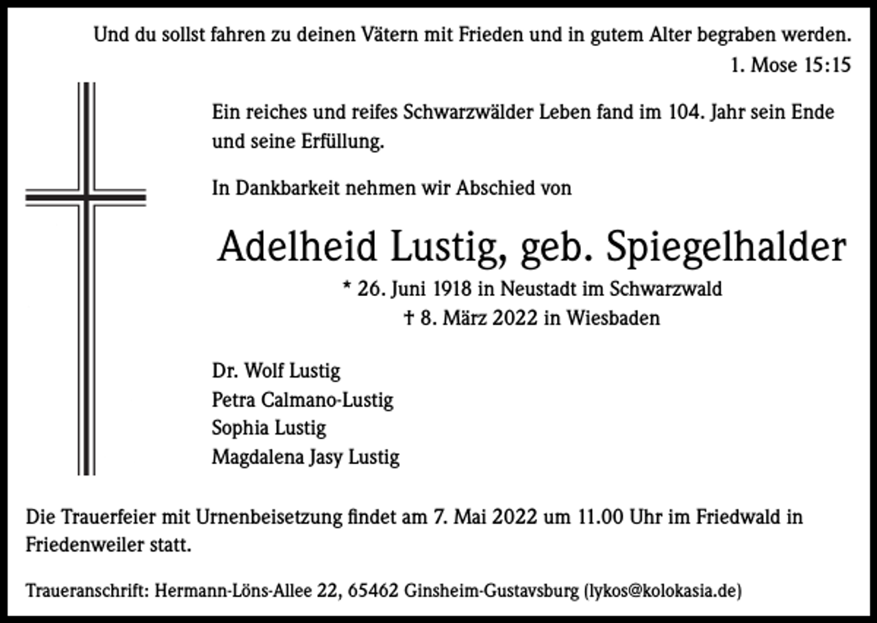 <p>Und du sollst fahren zu deinen Vätern mit Frieden und in gutem Alter begraben werden.<br />1. Mose 15:15<br />Ein reiches und reifes Schwarzwälder Leben fand im 104. Jahr sein Ende<br />und seine Erfüllung.<br />In Dankbarkeit nehmen wir Abschied von</p><p>Adelheid Lustig, geb. Spiegelhalder<br />* 26. Juni 1918 in Neustadt im Schwarzwald<br />† 8. März 2022 in Wiesbaden<br />Dr. Wolf Lustig<br />Petra Calmano-Lustig<br />Sophia Lustig<br />Magdalena Jasy Lustig<br />Die Trauerfeier mit Urnenbeisetzung findet am 7. Mai 2022 um 11.00 Uhr im Friedwald in<br />Friedenweiler statt.<br />Traueranschrift: Hermann-Löns-Allee 22, 65462 Ginsheim-Gustavsburg (lykos@kolokasia.de)</p>