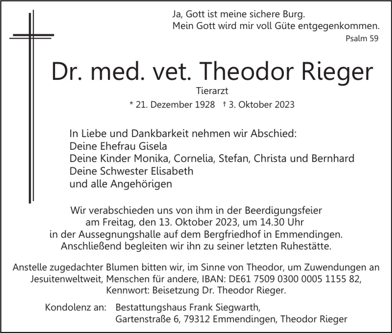 <p>Ja, Gott ist meine sichere Burg.<br />Mein Gott wird mir voll Güte entgegenkommen.<br />Psalm 59</p><p>Dr. med. vet. Theodor Rieger<br />Tierarzt</p><p>* 21. Dezember 1928 † 3. Oktober 2023</p><p>In Liebe und Dankbarkeit nehmen wir Abschied:<br />Deine Ehefrau Gisela<br />Deine Kinder Monika, Cornelia, Stefan, Christa und Bernhard<br />Deine Schwester Elisabeth<br />und alle Angehörigen<br />Wir verabschieden uns von ihm in der Beerdigungsfeier<br />am Freitag, den 13. Oktober 2023, um 14.30 Uhr<br />in der Aussegnungshalle auf dem Bergfriedhof in Emmendingen.<br />Anschließend begleiten wir ihn zu seiner letzten Ruhestätte.<br />Anstelle zugedachter Blumen bitten wir, im Sinne von Theodor, um Zuwendungen an<br />Jesuitenweltweit, Menschen für andere, IBAN: DE61 7509 0305 1155 82,<br />Kennwort: Beisetzung Dr. Theodor Rieger.<br />Kondolenz an: Bestattungshaus Frank Siegwarth,<br />Gartenstraße 6, 79312 Emmendingen, Theodor Rieger</p>