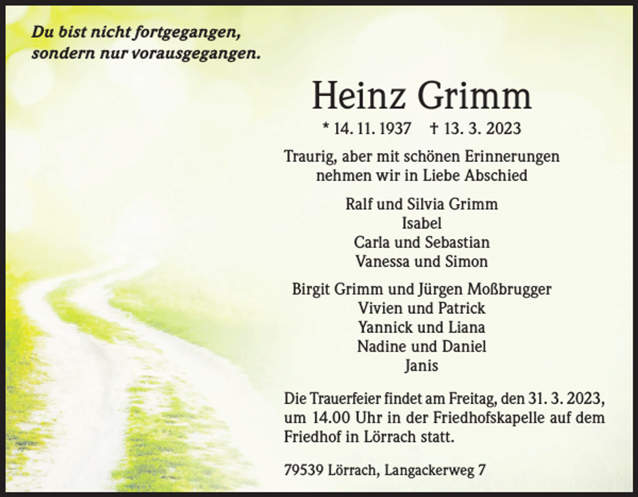 <p>Du bist nicht fortgegangen,<br />sondern nur vorausgegangen.</p><p>Heinz Grimm<br />* 14. 11. 1937</p><p>† 13. 3. 2023</p><p>Traurig, aber mit schönen Erinnerungen<br />nehmen wir in Liebe Abschied<br />Ralf und Silvia Grimm<br />Isabel<br />Carla und Sebastian<br />Vanessa und Simon<br />Birgit Grimm und Jürgen Moßbrugger<br />Vivien und Patrick<br />Yannick und Liana<br />Nadine und Daniel<br />Janis<br />Die Trauerfeier findet am Freitag, den 31. 3. 2023,<br />um 14.00 Uhr in der Friedhofskapelle auf dem<br />Friedhof in Lörrach statt.<br />79539 Lörrach, Langackerweg 7</p>