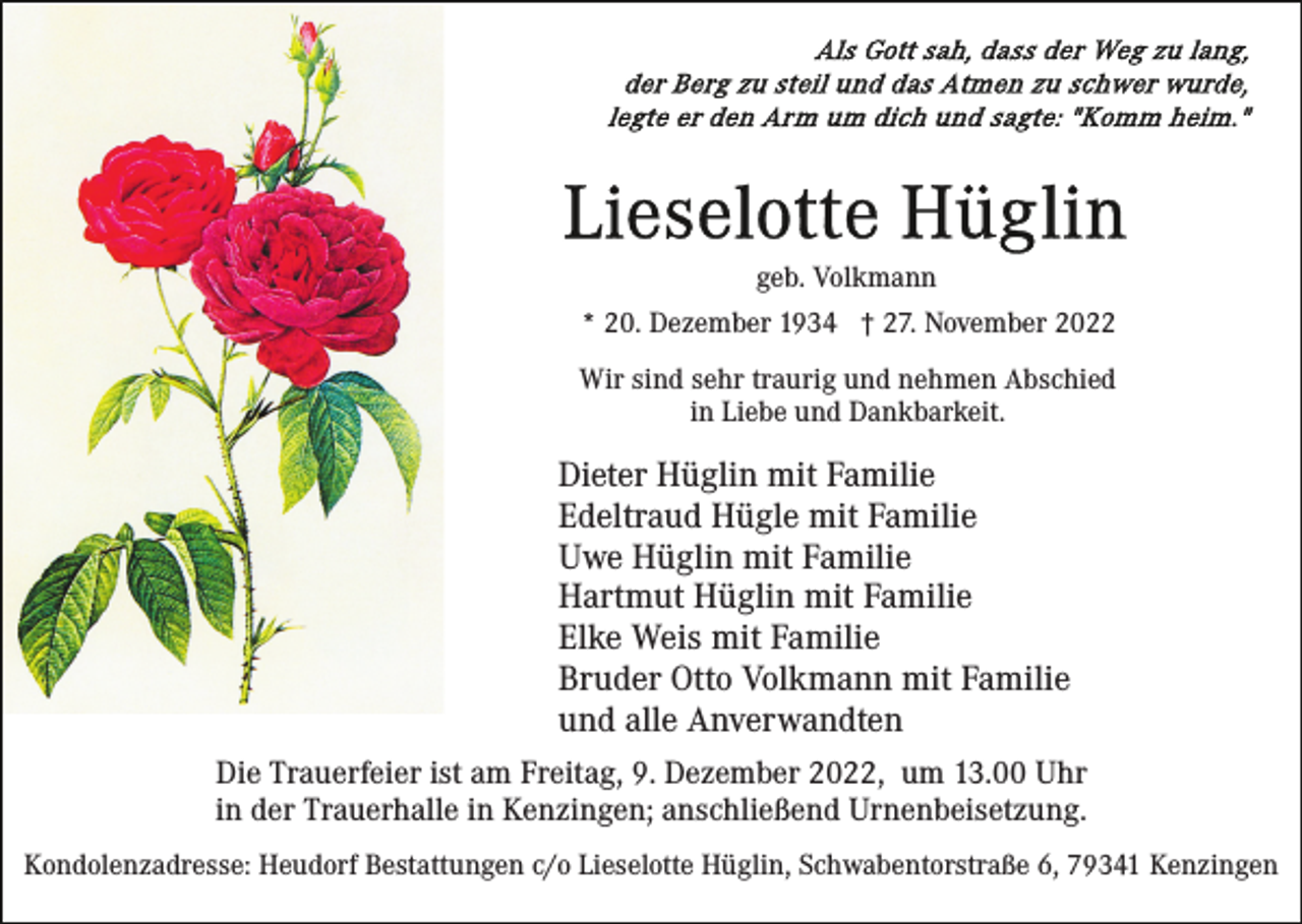 <p>geb. Volkmann<br />* 20. Dezember 1934 † 27. November 2022<br />Wir sind sehr traurig und nehmen Abschied<br />in Liebe und Dankbarkeit.</p><p>Dieter Hüglin mit Familie<br />Edeltraud Hügle mit Familie<br />Uwe Hüglin mit Familie<br />Hartmut Hüglin mit Familie<br />Elke Weis mit Familie<br />Bruder Otto Volkmann mit Familie<br />und alle Anverwandten<br />Die Trauerfeier ist am Freitag, 9. Dezember 2022, um 13.00 Uhr<br />in der Trauerhalle in Kenzingen; anschließend Urnenbeisetzung.<br />Kondolenzadresse: Heudorf Bestattungen c/o Lieselotte Hüglin, Schwabentorstraße 6, 79341 Kenzingen</p>