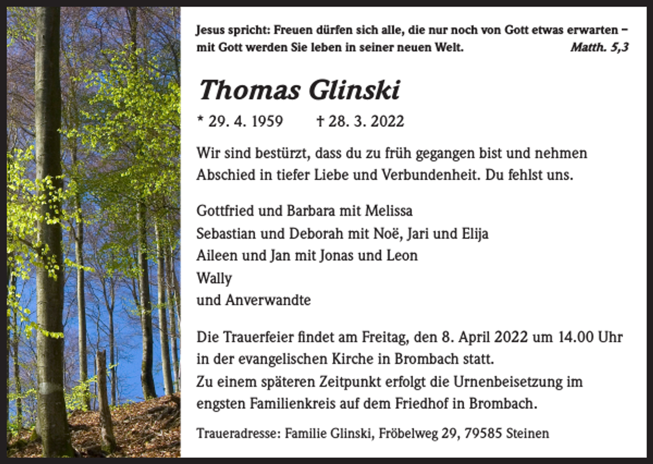 <p>Jesus spricht: Freuen dürfen sich alle, die nur noch von Gott etwas erwarten –<br />mit Gott werden Sie leben in seiner neuen Welt.<br />Matth. 5,3</p><p>Thomas Glinski<br />* 29. 4. 1959 † 28. 3. 2022<br />Wir sind bestürzt, dass du zu früh gegangen bist und nehmen<br />Abschied in tiefer Liebe und Verbundenheit. Du fehlst uns.<br />Gottfried und Barbara mit Melissa<br />Sebastian und Deborah mit Noë, Jari und Elija<br />Aileen und Jan mit Jonas und Leon<br />Wally<br />und Anverwandte<br />Die Trauerfeier findet am Freitag, den 8. April 2022 um 14.00 Uhr<br />in der evangelischen Kirche in Brombach statt.<br />Zu einem späteren Zeitpunkt erfolgt die Urnenbeisetzung im<br />engsten Familienkreis auf dem Friedhof in Brombach.<br />Traueradresse: Familie Glinski, Fröbelweg 29, 79585 Steinen</p>
