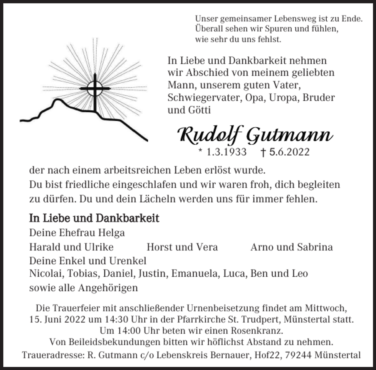 <p>Unser gemeinsamer Lebensweg ist zu Ende.<br />Überall sehen wir Spuren und fühlen,<br />wie sehr du uns fehlst.</p><p>In Liebe und Dankbarkeit nehmen<br />wir Abschied von meinem geliebten<br />Mann, unserem guten Vater,<br />Schwiegervater, Opa, Uropa, Bruder<br />und Götti</p><p>* 1.3.1933</p><p>† 5.6.2022</p><p>der nach einem arbeitsreichen Leben erlöst wurde.<br />Du bist friedliche eingeschlafen und wir waren froh, dich begleiten<br />zu dürfen. Du und dein Lächeln werden uns für immer fehlen.</p><p>In Liebe und Dankbarkeit<br />Deine Ehefrau Helga<br />Harald und Ulrike<br />Horst und Vera<br />Arno und Sabrina<br />Deine Enkel und Urenkel<br />Nicolai, Tobias, Daniel, Justin, Emanuela, Luca, Ben und Leo<br />sowie alle Angehörigen<br />Die Trauerfeier mit anschließender Urnenbeisetzung findet am Mittwoch,<br />15. Juni 2022 um 14:30 Uhr in der Pfarrkirche St. Trudpert, Münstertal statt.<br />Um 14:00 Uhr beten wir einen Rosenkranz.<br />Von Beileidsbekundungen bitten wir höflichst Abstand zu nehmen.<br />Traueradresse: R. Gutmann c/o Lebenskreis Bernauer, Hof22, 79244 Münstertal</p>