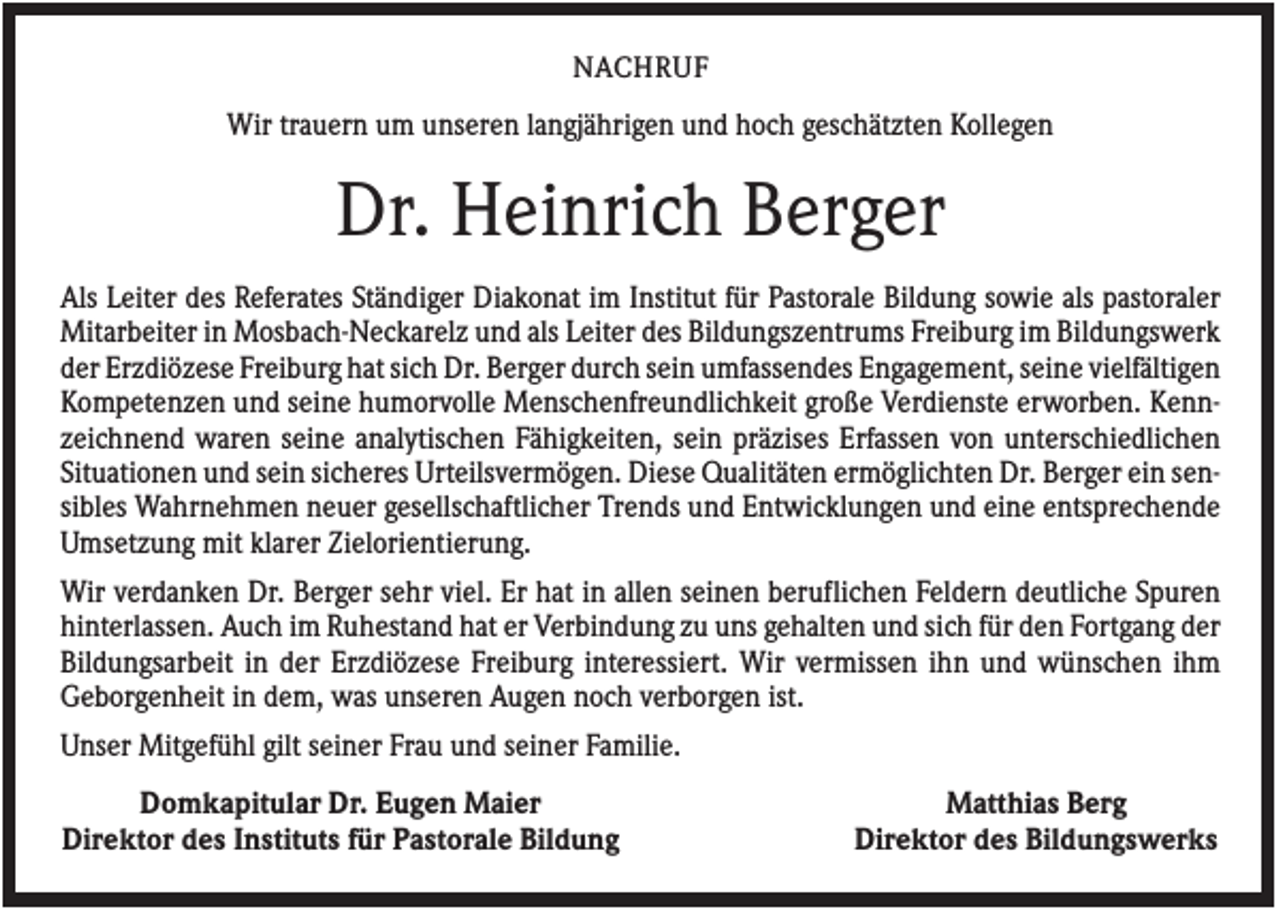 <p>NACHRUF</p><p>Wir trauern um unseren langjährigen und hoch geschätzten Kollegen</p><p>Dr. Heinrich Berger<br />Als Leiter des Referates Ständiger Diakonat im Institut für Pastorale Bildung sowie als pastoraler<br />Mitarbeiter in Mosbach-Neckarelz und als Leiter des Bildungszentrums Freiburg im Bildungswerk<br />der Erzdiözese Freiburg hat sich Dr. Berger durch sein umfassendes Engagement, seine vielfältigen<br />Kompetenzen und seine humorvolle Menschenfreundlichkeit große Verdienste erworben. Kennzeichnend waren seine analytischen Fähigkeiten, sein präzises Erfassen von unterschiedlichen<br />Situationen und sein sicheres Urteilsvermögen. Diese Qualitäten ermöglichten Dr. Berger ein sensibles Wahrnehmen neuer gesellschaftlicher Trends und Entwicklungen und eine entsprechende<br />Umsetzung mit klarer Zielorientierung.<br />Wir verdanken Dr. Berger sehr viel. Er hat in allen seinen beruflichen Feldern deutliche Spuren<br />hinterlassen. Auch im Ruhestand hat er Verbindung zu uns gehalten und sich für den Fortgang der<br />Bildungsarbeit in der Erzdiözese Freiburg interessiert. Wir vermissen ihn und wünschen ihm<br />Geborgenheit in dem, was unseren Augen noch verborgen ist.<br />Unser Mitgefühl gilt seiner Frau und seiner Familie.<br />Domkapitular Dr. Eugen Maier<br />Direktor des Instituts für Pastorale Bildung</p><p>Matthias Berg<br />Direktor des Bildungswerks</p>