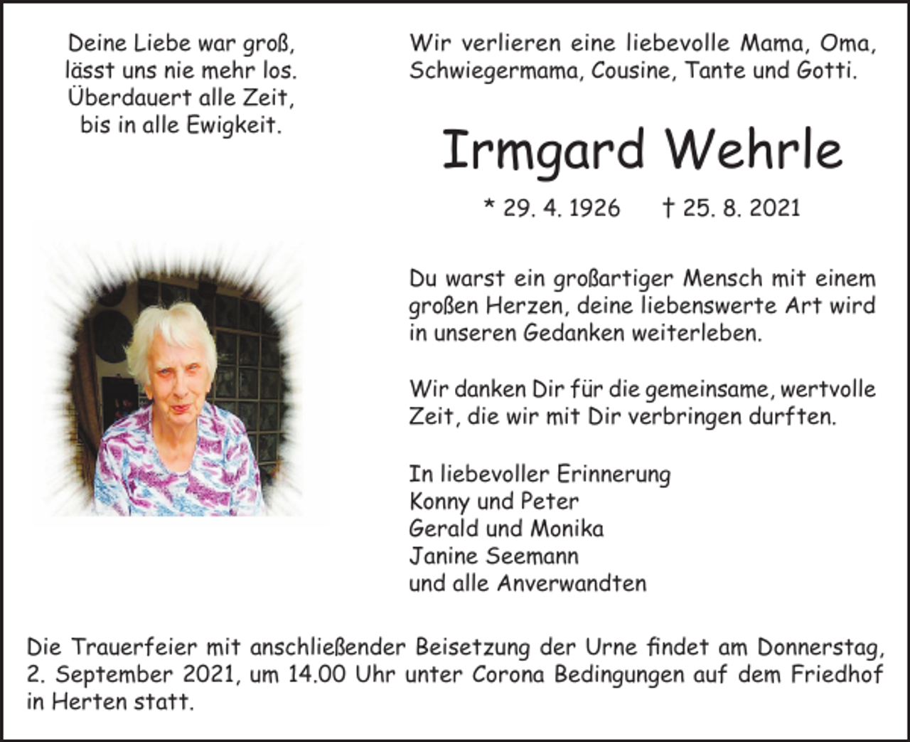 <p>Deine Liebe war groß,<br />lässt uns nie mehr los.<br />Überdauert alle Zeit,<br />bis in alle Ewigkeit.</p><p>Wir verlieren eine liebevolle Mama, Oma,<br />Schwiegermama, Cousine, Tante und Gotti.</p><p>Irmgard Wehrle<br />* 29. 4. 1926</p><p>† 25. 8. 2021</p><p>Du warst ein großartiger Mensch mit einem<br />großen Herzen, deine liebenswerte Art wird<br />in unseren Gedanken weiterleben.<br />Wir danken Dir für die gemeinsame, wertvolle<br />Zeit, die wir mit Dir verbringen durften.<br />In liebevoller Erinnerung<br />Konny und Peter<br />Gerald und Monika<br />Janine Seemann<br />und alle Anverwandten<br />Die Trauerfeier mit anschließender Beisetzung der Urne findet am Donnerstag,<br />2. September 2021, um 14.00 Uhr unter Corona Bedingungen auf dem Friedhof<br />in Herten statt.</p>