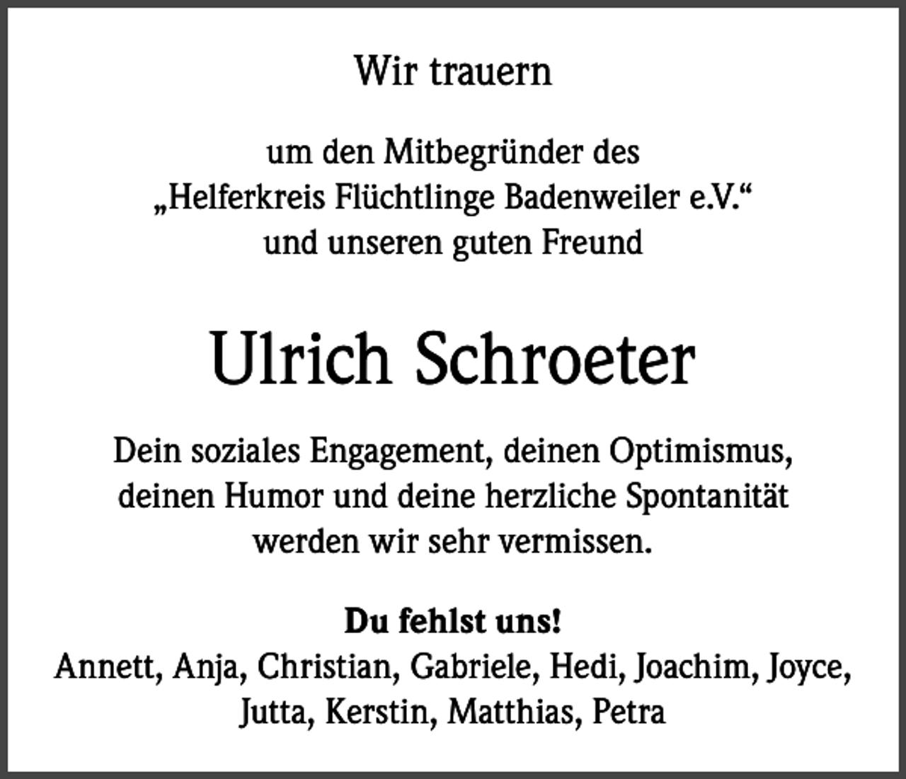 <p>Wir trauern<br />um den Mitbegründer des<br />„Helferkreis Flüchtlinge Badenweiler e.V.“<br />und unseren guten Freund</p><p>Ulrich Schroeter<br />Dein soziales Engagement, deinen Optimismus,<br />deinen Humor und deine herzliche Spontanität<br />werden wir sehr vermissen.<br />Du fehlst uns!<br />Annett, Anja, Christian, Gabriele, Hedi, Joachim, Joyce,<br />Jutta, Kerstin, Matthias, Petra</p>
