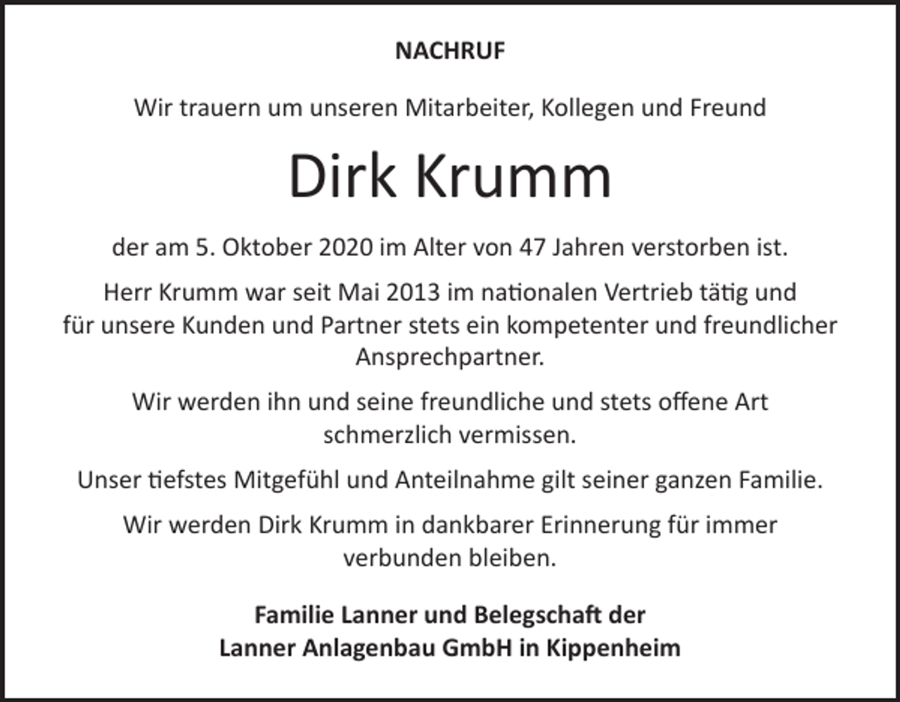<p>NACHRUF<br />Wir trauern um unseren Mitarbeiter, Kollegen und Freund</p><p>Dirk Krumm<br />der am 5. Oktober 2020 im Alter von 47 Jahren verstorben ist.<br />Herr Krumm war seit Mai 2013 im nationalen Vertrieb tätig und<br />für unsere Kunden und Partner stets ein kompetenter und freundlicher<br />Ansprechpartner.<br />Wir werden ihn und seine freundliche und stets offene Art<br />schmerzlich vermissen.<br />Unser tiefstes Mitgefühl und Anteilnahme gilt seiner ganzen Familie.<br />Wir werden Dirk Krumm in dankbarer Erinnerung für immer<br />verbunden bleiben.<br />Familie Lanner und Belegschaft der<br />Lanner Anlagenbau GmbH in Kippenheim</p>