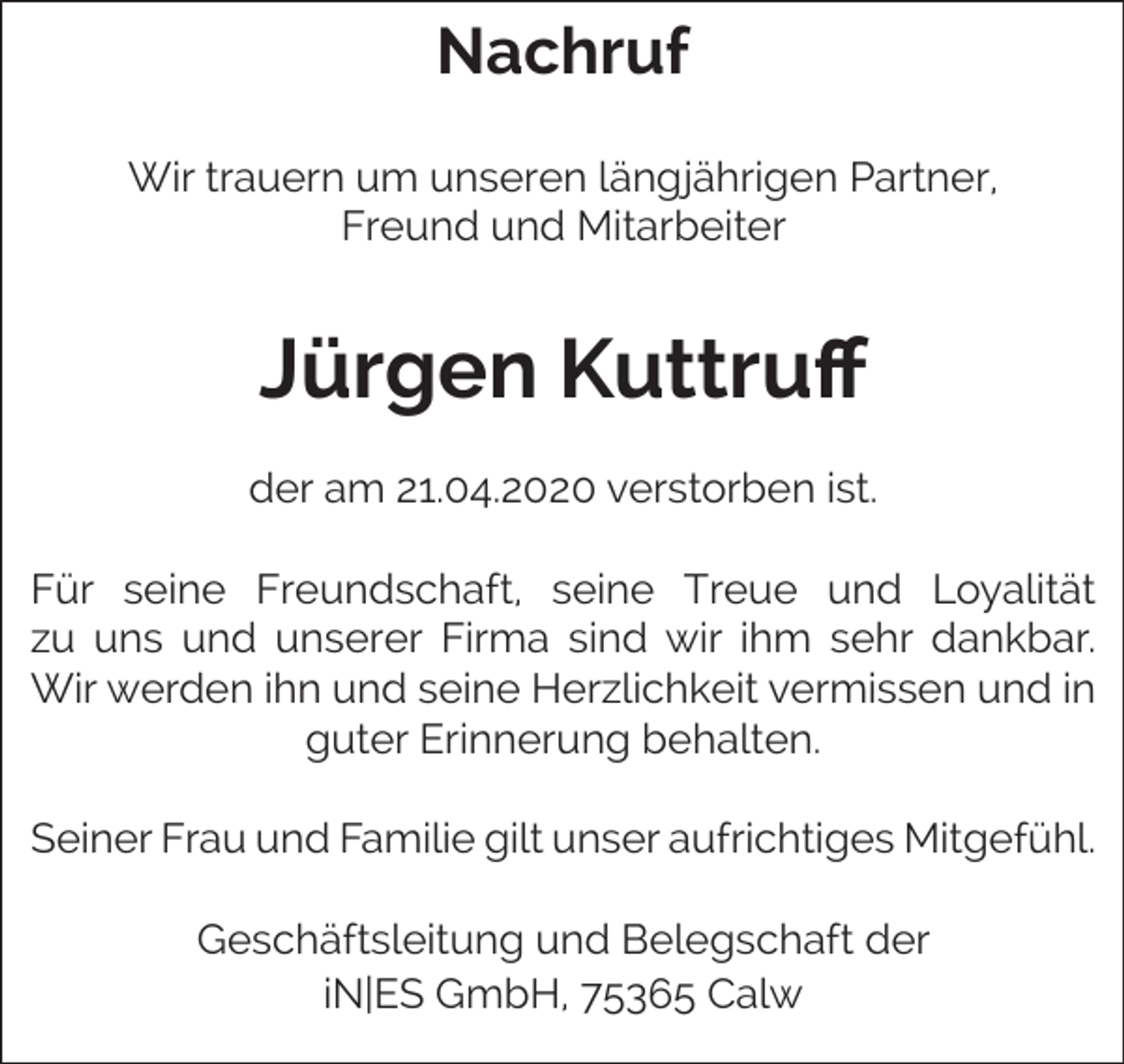 <p>Nachruf<br />Wir trauern um unseren längjährigen Partner,<br />Freund und Mitarbeiter</p><p>Jürgen Kuttruff<br />der am 21.04.2020 verstorben ist.<br />Für seine Freundschaft, seine Treue und Loyalität<br />zu uns und unserer Firma sind wir ihm sehr dankbar.<br />Wir werden ihn und seine Herzlichkeit vermissen und in<br />guter Erinnerung behalten.<br />Seiner Frau und Familie gilt unser aufrichtiges Mitgefühl.<br />Geschäftsleitung und Belegschaft der<br />iN|ES GmbH, 75365 Calw</p>