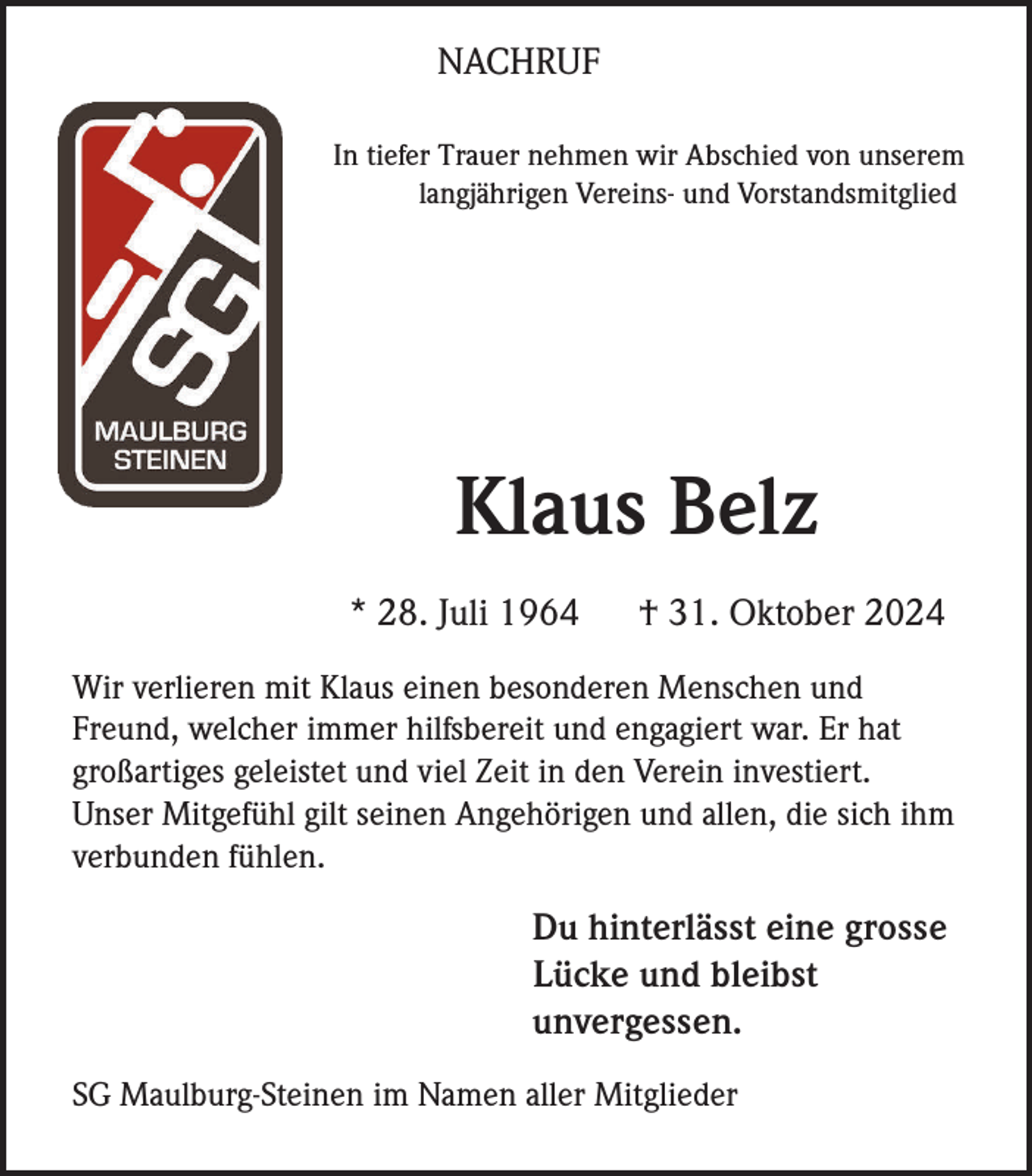 <p>NACHRUF<br />In tiefer Trauer nehmen wir Abschied von unserem<br />langjährigen Vereins- und Vorstandsmitglied</p><p>Text über Name</p><p>Klaus Belz<br />* 28. Juli 1964</p><p>† 31. Oktober 2024</p><p>Wir verlieren mit Klaus einen besonderen Menschen und<br />Freund, welcher immer hilfsbereit und engagiert war. Er hat<br />großartiges geleistet und viel Zeit in den Verein investiert.<br />Unser Mitgefühl gilt seinen Angehörigen und allen, die sich ihm<br />verbunden fühlen.</p><p>Traueradresse (optional)</p><p>Du hinterlässt eine grosse<br />Lücke und bleibst<br />unvergessen.</p><p>SG Maulburg-Steinen im Namen aller Mitglieder</p>
