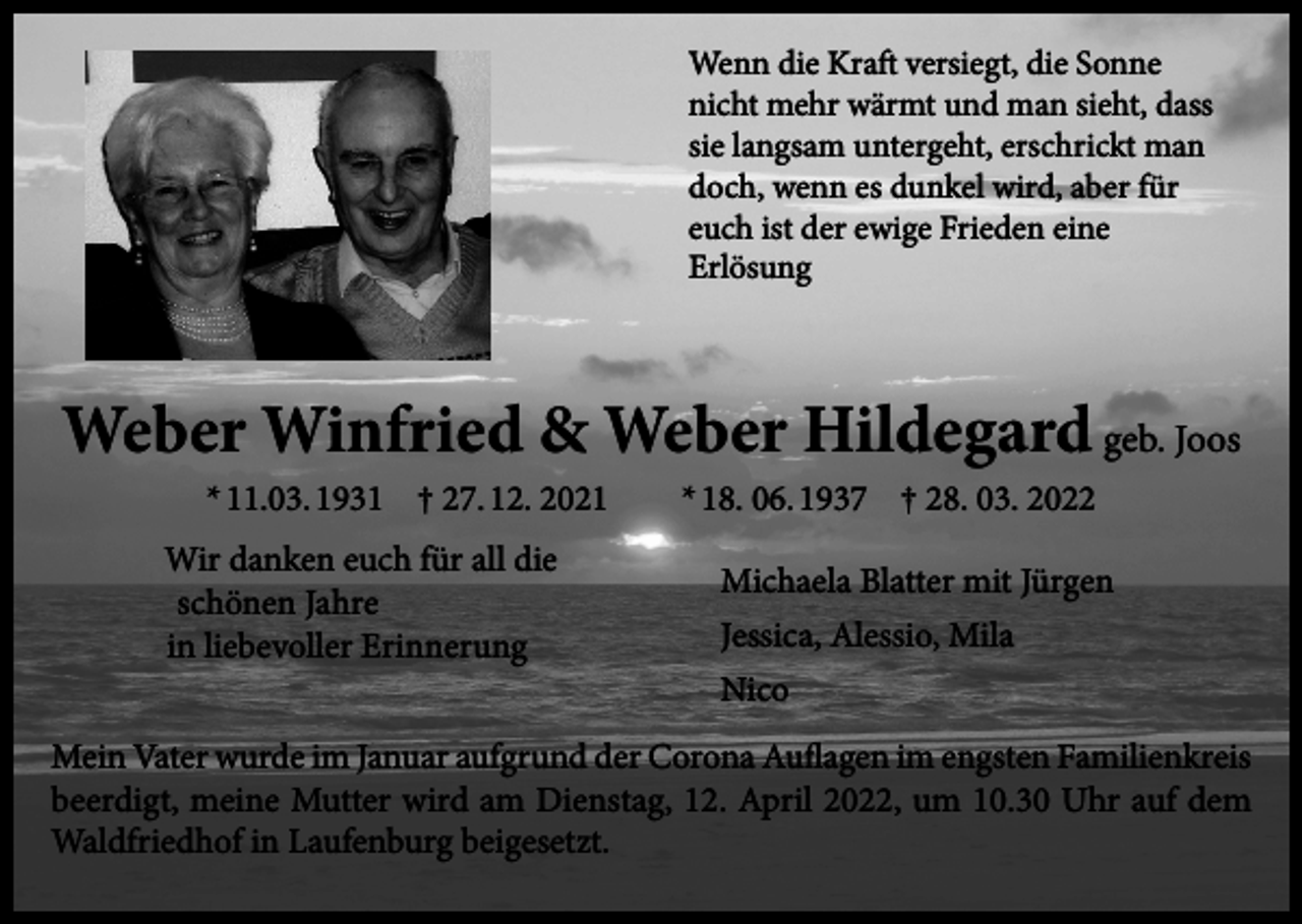 <p>Wenn die Kraft versiegt, die Sonne<br />nicht mehr wärmt und man sieht, dass<br />sie langsam untergeht, erschrickt man<br />doch, wenn es dunkel wird, aber für<br />euch ist der ewige Frieden eine<br />Erlösung</p><p>Weber Winfried &amp; Weber Hildegard geb. Joos<br />* 11.03. 1931 † 27. 12. 2021</p><p>Wir danken euch für all die<br />schönen Jahre<br />in liebevoller Erinnerung</p><p>* 18. 06. 1937 † 28. 03. 2022</p><p>Michaela Blatter mit Jürgen<br />Jessica, Alessio, Mila<br />Nico</p><p>Mein Vater wurde im Januar aufgrund der Corona Auflagen im engsten Familienkreis<br />beerdigt, meine Mutter wird am Dienstag, 12. April 2022, um 10.30 Uhr auf dem<br />Waldfriedhof in Laufenburg beigesetzt.</p>