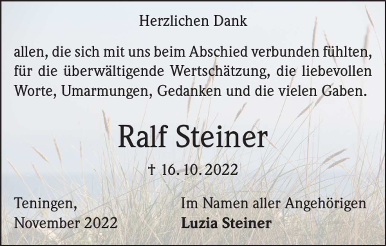 <p>Herzlichen Dank<br />allen, die sich mit uns beim Abschied verbunden fühlten,<br />für die überwältigende Wertschätzung, die liebevollen<br />Worte, Umarmungen, Gedanken und die vielen Gaben.</p><p>Ralf Steiner<br />† 16. 10. 2022<br />Teningen,<br />November 2022</p><p>Im Namen aller Angehörigen<br />Luzia Steiner</p>