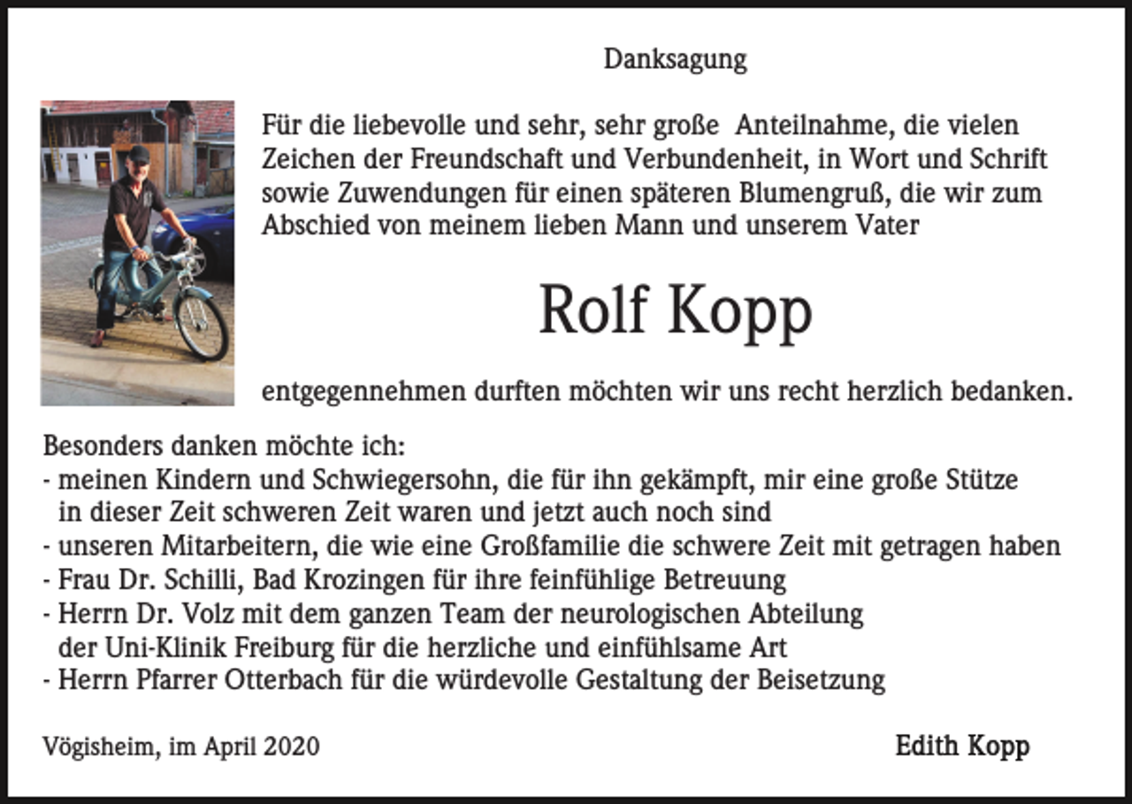 <p>Danksagung<br />Für die liebevolle und sehr, sehr große Anteilnahme, die vielen<br />Zeichen der Freundschaft und Verbundenheit, in Wort und Schrift<br />sowie Zuwendungen für einen späteren Blumengruß, die wir zum<br />Abschied von meinem lieben Mann und unserem Vater</p><p>Rolf Kopp<br />entgegennehmen durften möchten wir uns recht herzlich bedanken.<br />Besonders danken möchte ich:<br />- meinen Kindern und Schwiegersohn, die für ihn gekämpft, mir eine große Stütze<br />in dieser Zeit schweren Zeit waren und jetzt auch noch sind<br />- unseren Mitarbeitern, die wie eine Großfamilie die schwere Zeit mit getragen haben<br />- Frau Dr. Schilli, Bad Krozingen für ihre feinfühlige Betreuung<br />- Herrn Dr. Volz mit dem ganzen Team der neurologischen Abteilung<br />der Uni-Klinik Freiburg für die herzliche und einfühlsame Art<br />- Herrn Pfarrer Otterbach für die würdevolle Gestaltung der Beisetzung<br />Vögisheim, im April 2020</p>