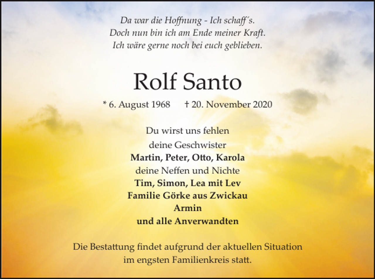 <p>Da war die Hoﬀnung ­ Ich schaﬀ´s.<br />Doch nun bin ich am Ende meiner Kraft.<br />Ich wäre gerne noch bei euch geblieben.</p><p>Rolf Santo<br />* 6. August 1968</p><p>† 20. November 2020</p><p>Du wirst uns fehlen<br />deine Geschwister<br />Martin, Peter, O�o, Karola<br />deine Neﬀen und Nichte<br />Tim, Simon, Lea mit Lev<br />Familie Görke aus Zwickau<br />Armin<br />und alle Anverwandten<br />Die Besta�ung ﬁndet aufgrund der aktuellen Situation<br />im engsten Familienkreis sta�.</p>
