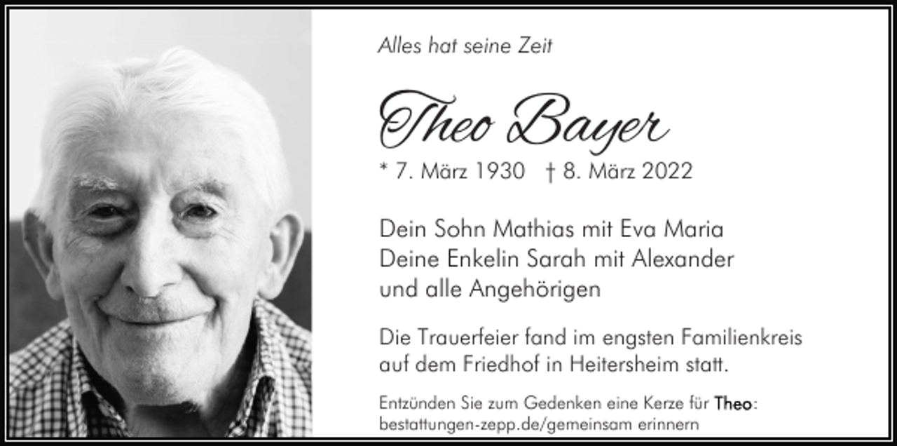 <p>Alles hat seine Zeit</p><p>Theo Bayer</p><p>* 7. März 1930 † 8. März 2022</p><p>Dein Sohn Mathias mit Eva Maria<br />Deine Enkelin Sarah mit Alexander<br />und alle Angehörigen<br />Die Trauerfeier fand im engsten Familienkreis<br />auf dem Friedhof in Heitersheim statt.<br />Entzünden Sie zum Gedenken eine Kerze für<br />bestattungen-zepp.de/gemeinsam erinnern</p><p>:</p>