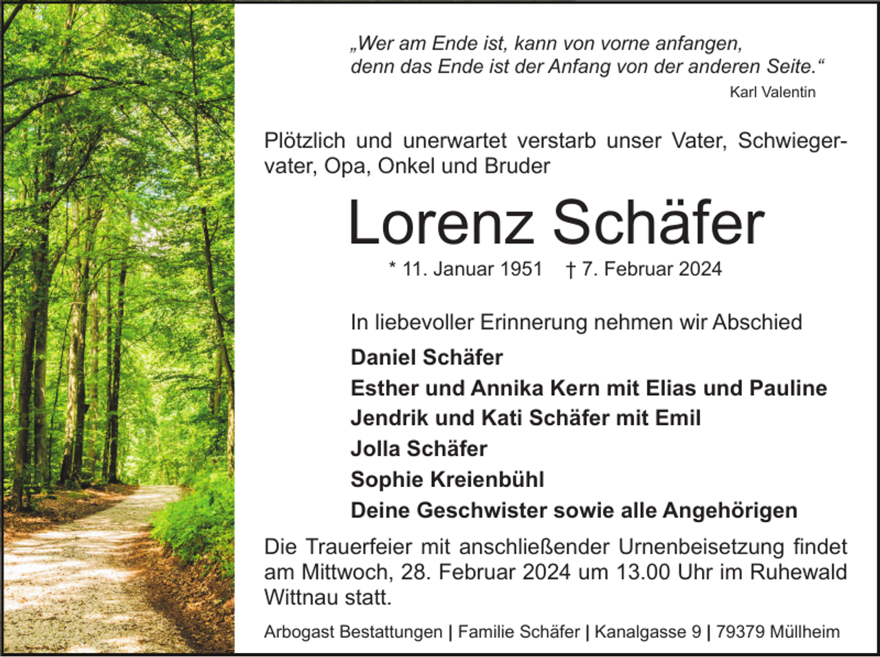 <p>„Wer am Ende ist, kann von vorne anfangen,<br />denn das Ende ist der Anfang von der anderen Seite.“<br />Karl Valentin</p><p>Plötzlich und unerwartet verstarb unser Vater, Schwiegervater, Opa, Onkel und Bruder</p><p>Lorenz Schäfer<br />* 11. Januar 1951</p><p>† 7. Februar 2024</p><p>In liebevoller Erinnerung nehmen wir Abschied<br />Daniel Schäfer<br />Esther und Annika Kern mit Elias und Pauline<br />Jendrik und Kati Schäfer mit Emil<br />Jolla Schäfer<br />Sophie Kreienbühl<br />Deine Geschwister sowie alle Angehörigen<br />Die Trauerfeier mit anschließender Urnenbeisetzung findet<br />am Mittwoch, 28. Februar 2024 um 13.00 Uhr im Ruhewald<br />Wittnau statt.<br />Arbogast Bestattungen | Familie Schäfer | Kanalgasse 9 | 79379 Müllheim</p>