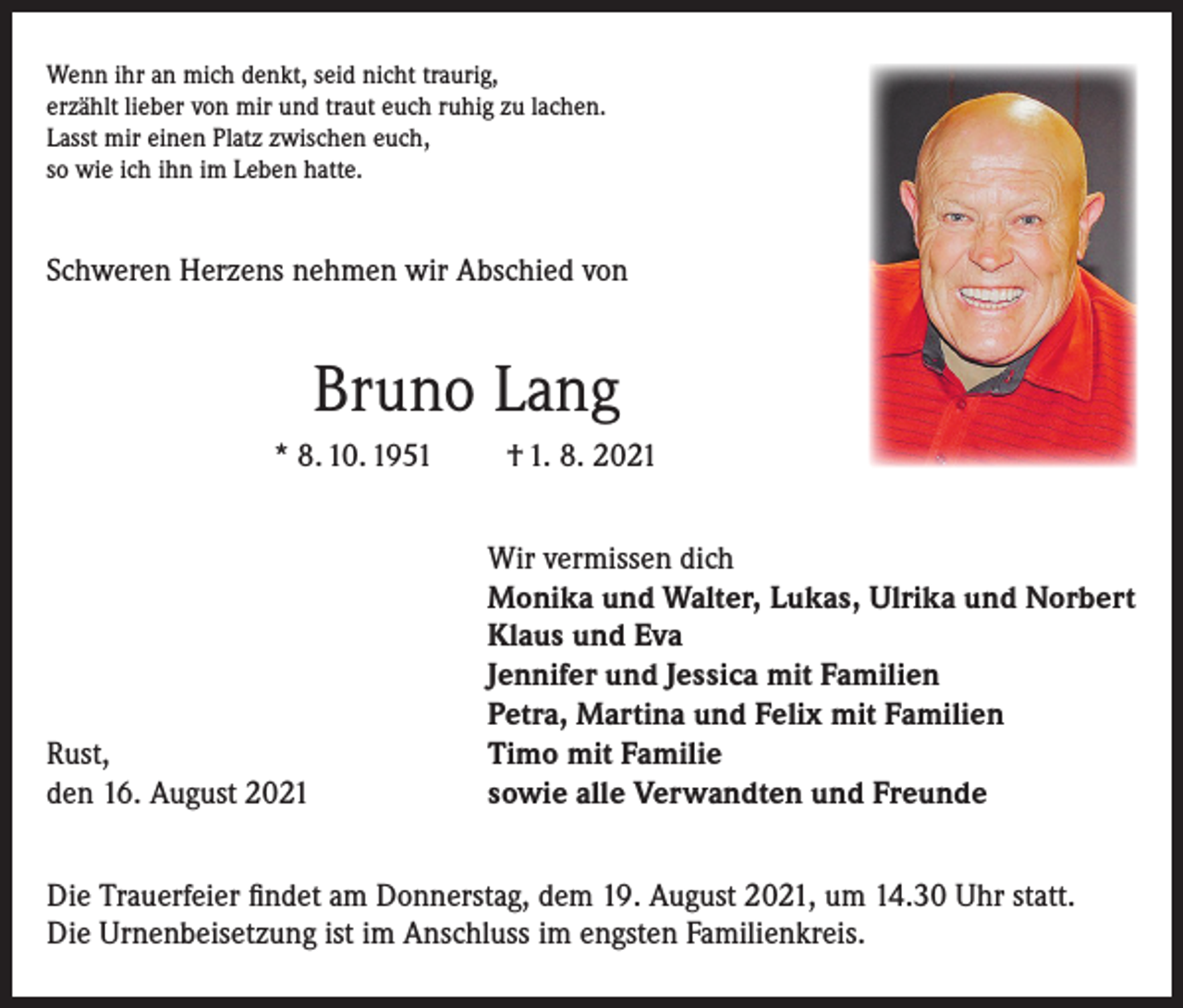 <p>Wenn ihr an mich denkt, seid nicht traurig,<br />erzählt lieber von mir und traut euch ruhig zu lachen.<br />Lasst mir einen Platz zwischen euch,<br />so wie ich ihn im Leben hatte.</p><p>Schweren Herzens nehmen wir Abschied von</p><p>Bruno Lang<br />* 8. 10. 1951</p><p>Rust,<br />den 16. August 2021</p><p>† 1. 8. 2021<br />Wir vermissen dich<br />Monika und Walter, Lukas, Ulrika und Norbert<br />Klaus und Eva<br />Jennifer und Jessica mit Familien<br />Petra, Martina und Felix mit Familien<br />Timo mit Familie<br />sowie alle Verwandten und Freunde</p><p>Die Trauerfeier findet am Donnerstag, dem 19. August 2021, um 14.30 Uhr statt.<br />Die Urnenbeisetzung ist im Anschluss im engsten Familienkreis.</p>