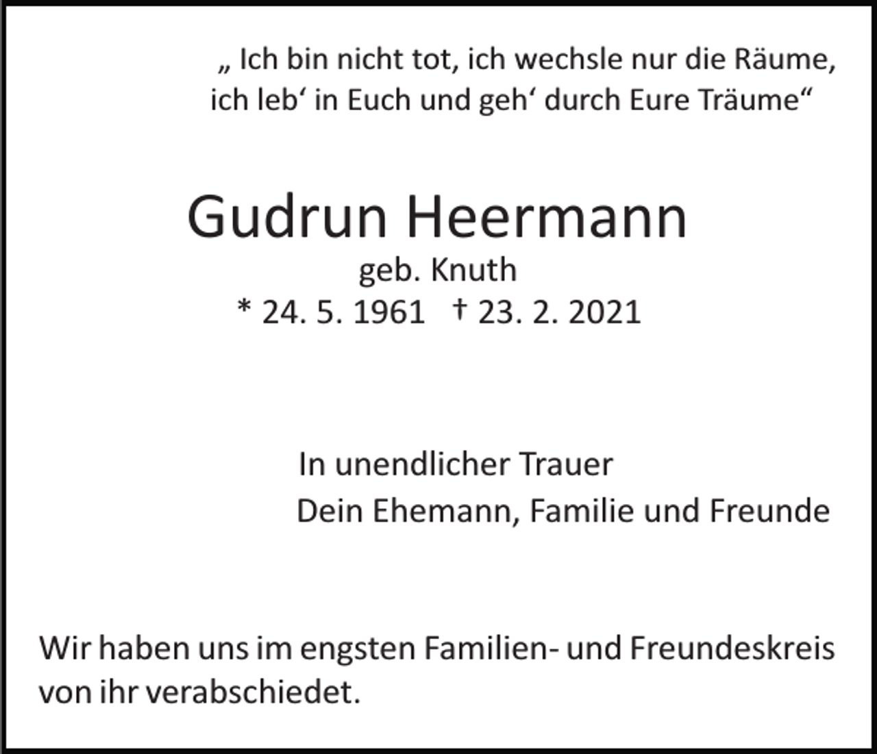 <p>„ Ich bin nicht tot, ich wechsle nur die Räume,<br />ich leb‘ in Euch und geh‘ durch Eure Träume“</p><p>Gudrun Heermann<br />geb. Knuth<br />* 24. 5. 1961 † 23. 2. 2021</p><p>In unendlicher Trauer<br />Dein Ehemann, Familie und Freunde</p><p>Wir haben uns im engsten Familien­ und Freundeskreis<br />von ihr verabschiedet.</p>