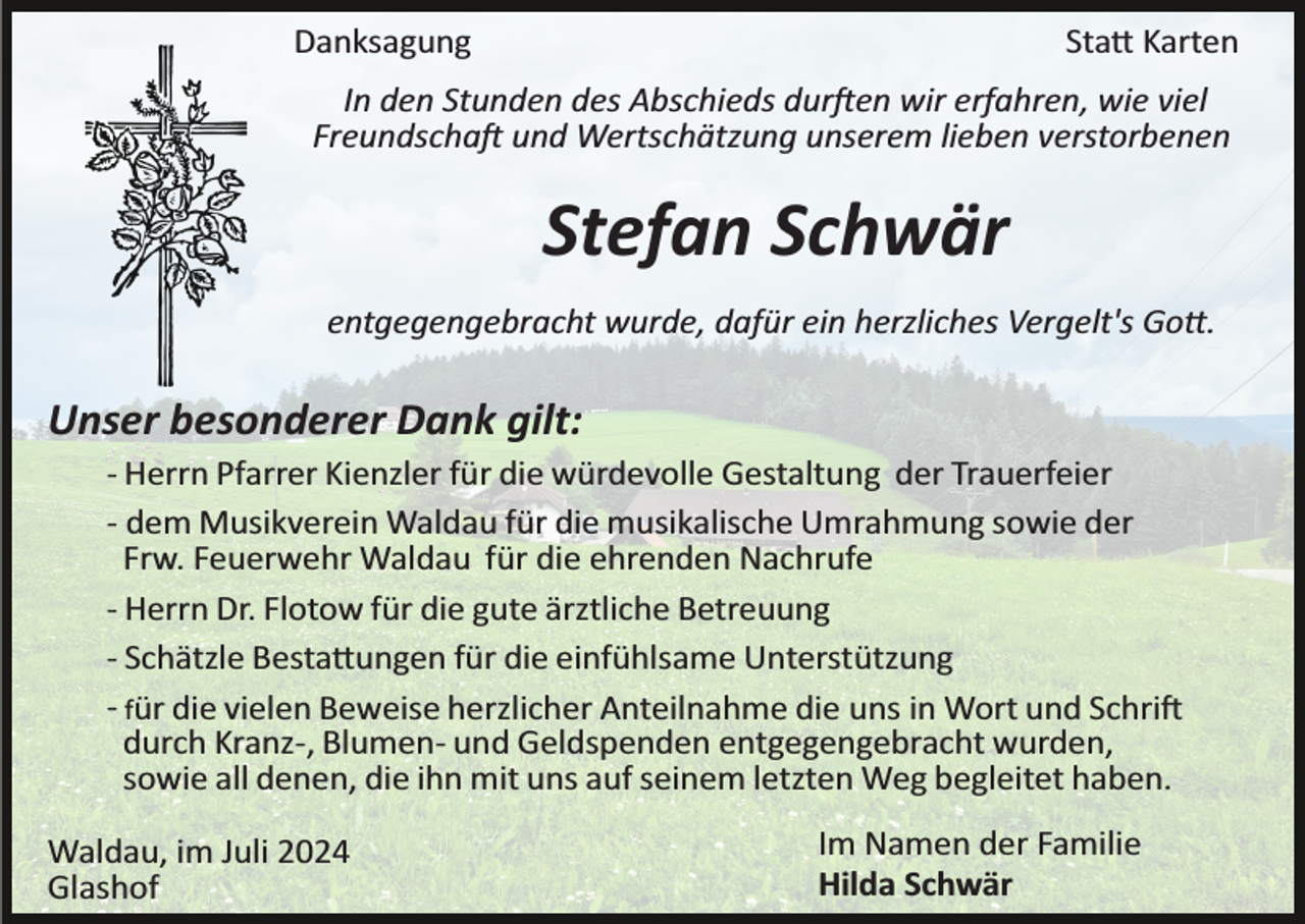 <p>Danksagung</p>
<p>Statt Karten</p>
<p>In den Stunden des Abschieds durften wir erfahren, wie viel<br />Freundschaft und Wertschätzung unserem lieben verstorbenen</p>
<p>Stefan Schwär<br />entgegengebracht wurde, dafür ein herzliches Vergelt's Gott.</p>
<p>Unser besonderer Dank gilt:<br />­ Herrn Pfarrer Kienzler für die würdevolle Gestaltung der Trauerfeier<br />­ dem Musikverein Waldau für die musikalische Umrahmung sowie der<br />Frw. Feuerwehr Waldau für die ehrenden Nachrufe<br />­ Herrn Dr. Flotow für die gute ärztliche Betreuung<br />­ Schätzle Bestattungen für die einfühlsame Unterstützung<br />­ für die vielen Beweise herzlicher Anteilnahme die uns in Wort und Schrift<br />durch Kranz­, Blumen­ und Geldspenden entgegengebracht wurden,<br />sowie all denen, die ihn mit uns auf seinem letzten Weg begleitet haben.<br />Waldau, im Juli 2024<br />Glashof</p>
<p>Im Namen der Familie<br />Hilda Schwär</p>