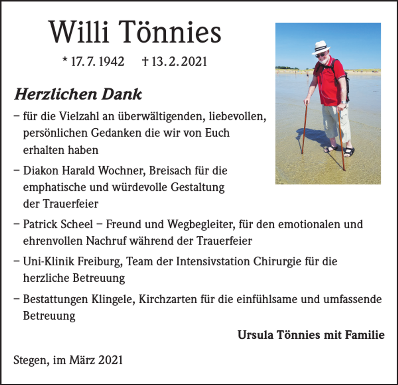 <p>Willi Tönnies<br />* 17. 7. 1942</p><p>† 13. 2. 2021</p><p>Herzlichen Dank<br />– für die Vielzahl an überwältigenden, liebevollen,<br />persönlichen Gedanken die wir von Euch<br />erhalten haben<br />– Diakon Harald Wochner, Breisach für die<br />emphatische und würdevolle Gestaltung<br />der Trauerfeier<br />– Patrick Scheel – Freund und Wegbegleiter, für den emotionalen und<br />ehrenvollen Nachruf während der Trauerfeier<br />– Uni-Klinik Freiburg, Team der Intensivstation Chirurgie für die<br />­herzliche Betreuung<br />– Bestattungen Klingele, Kirchzarten für die einfühlsame und umfassende<br />Betreuung</p><p>Ursula Tönnies mit Familie<br />Stegen, im März 2021</p>