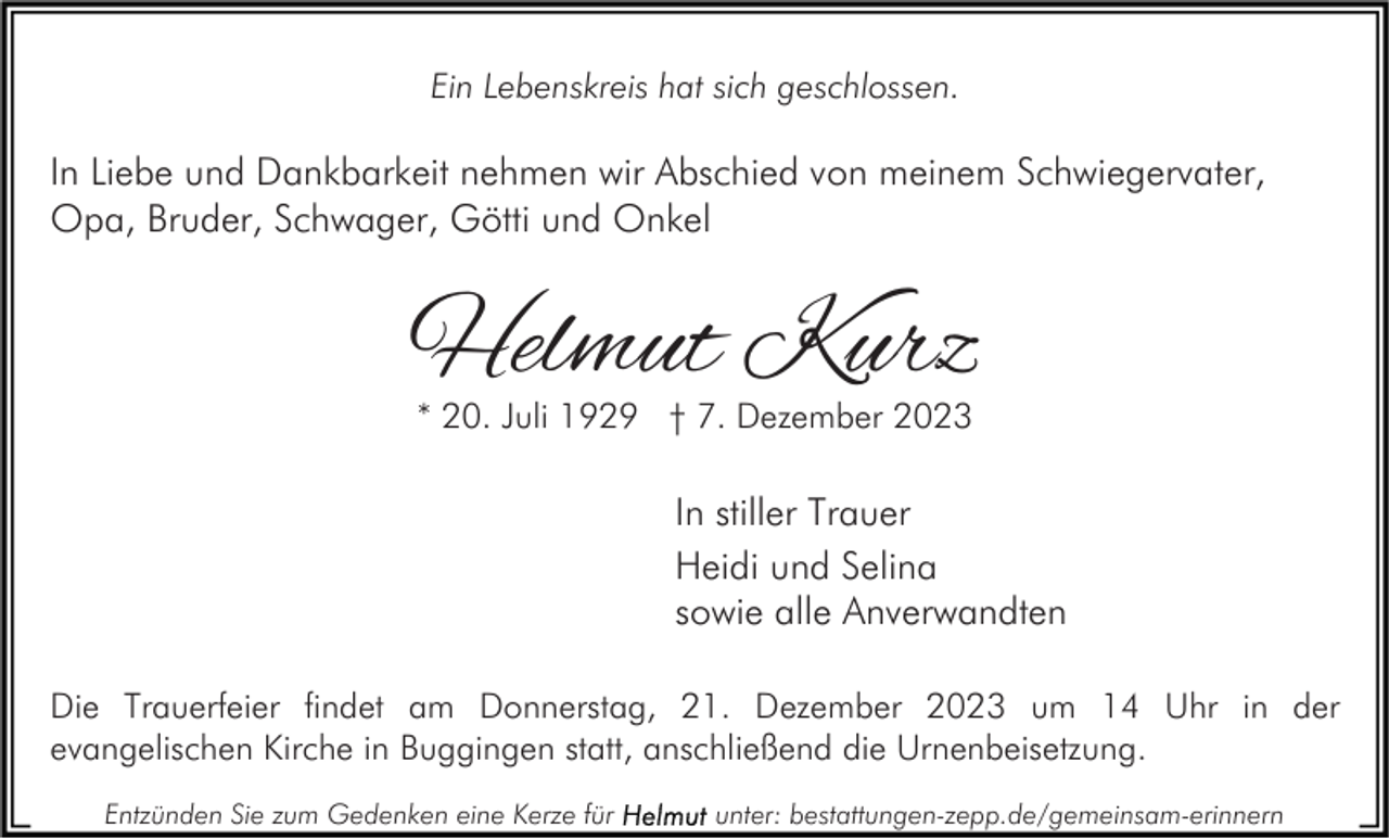 <p>Ein Lebenskreis hat sich geschlossen.</p><p>In Liebe und Dankbarkeit nehmen wir Abschied von meinem Schwiegervater,<br />Opa, Bruder, Schwager, Götti und Onkel</p><p>Helmut Kurz<br />* 20. Juli 1929 † 7. Dezember 2023</p><p>In stiller Trauer<br />Heidi und Selina<br />sowie alle Anverwandten<br />Die Trauerfeier findet am Donnerstag, 21. Dezember 2023 um 14 Uhr in der<br />evangelischen Kirche in Buggingen statt, anschließend die Urnenbeisetzung.<br />Entzünden Sie zum Gedenken eine Kerze für</p><p>unter: bestattungen-zepp.de/gemeinsam-erinnern</p>