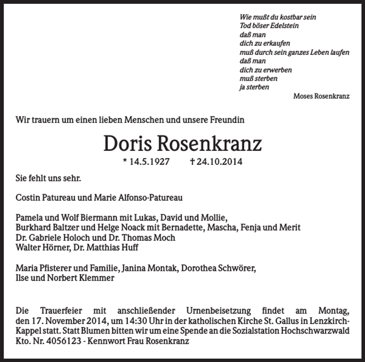 <p>Wie mußt du kostbar sein<br />Tod böser Edelstein<br />daß man<br />dich zu erkaufen<br />muß durch sein ganzes Leben laufen<br />daß man<br />dich zu erwerben<br />muß sterben<br />ja sterben<br />Moses Rosenkranz</p><p>Wir trauern um einen lieben Menschen und unsere Freundin</p><p>Doris Rosenkranz<br />* 14.5.1927</p><p>† 24.10.2014</p><p>Sie fehlt uns sehr.<br />Costin Patureau und Marie Alfonso-Patureau<br />Pamela und Wolf Biermann mit Lukas, David und Mollie,<br />Burkhard Baltzer und Helge Noack mit Bernadette, Mascha, Fenja und Merit<br />Dr. Gabriele Holoch und Dr. Thomas Moch<br />Walter Hörner, Dr. Matthias Huff<br />Maria Pfisterer und Familie, Janina Montak, Dorothea Schwörer,<br />Ilse und Norbert Klemmer<br />.<br />Die Trauerfeier mit anschließender Urnenbeisetzung findet am Montag,<br />den 17. November 2014, um 14:30 Uhr in der katholischen Kirche St. Gallus in LenzkirchKappel statt. Statt Blumen bitten wir um eine Spende an die Sozialstation Hochschwarzwald<br />Kto. Nr. 4056123 - Kennwort Frau Rosenkranz</p>