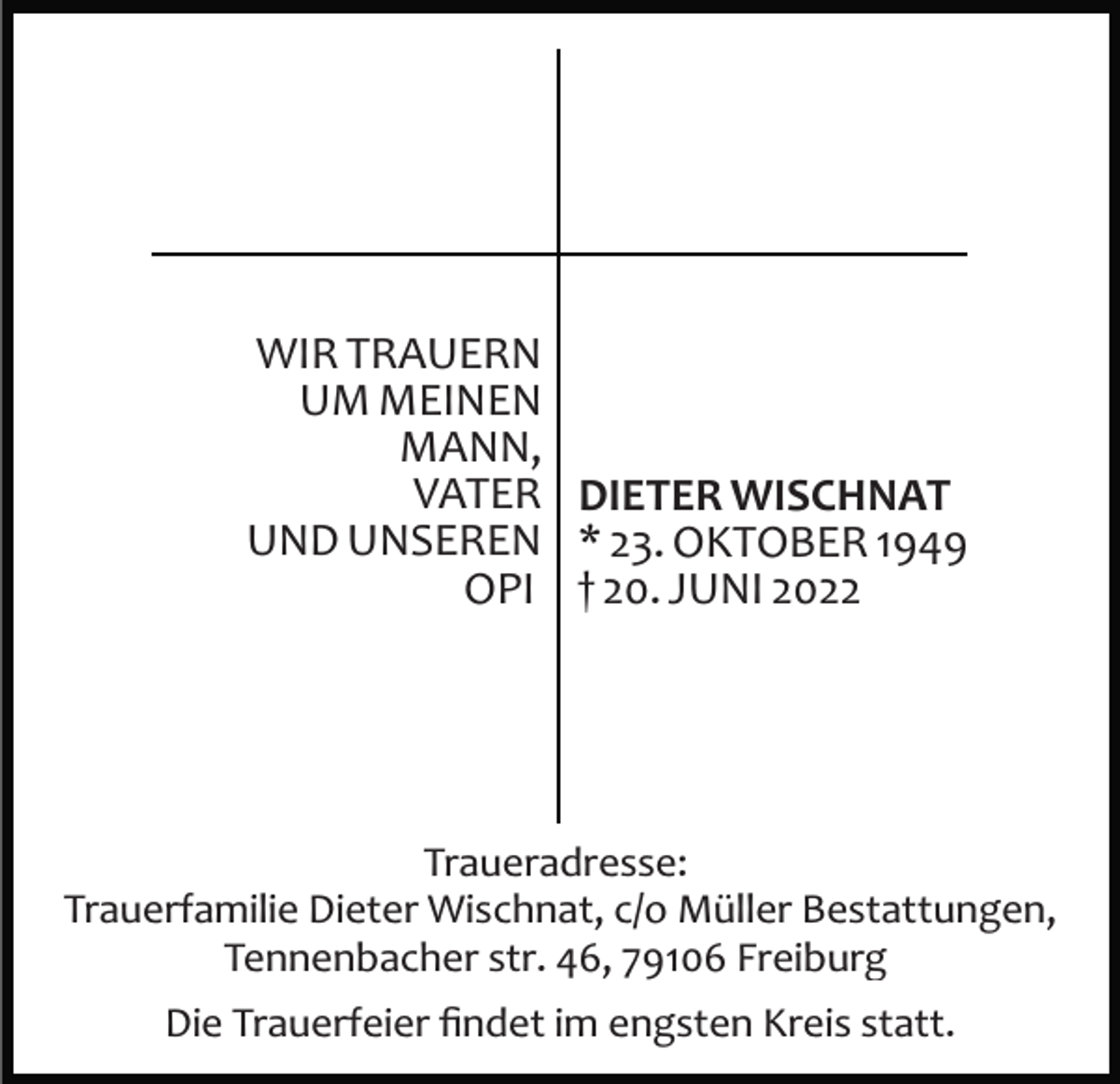 <p>WIR TRAUERN<br />UM MEINEN<br />MANN,<br />VATER DIETER WISCHNAT<br />UND UNSEREN * 23. OKTOBER 1949<br />OPI † 20. JUNI 2022</p><p>Traueradresse:<br />Trauerfamilie Dieter Wischnat, c/o Müller Bestattungen,<br />Tennenbacher str. 46, 79106 Freiburg<br />Die Trauerfeier ﬁndet im engsten Kreis statt.</p>