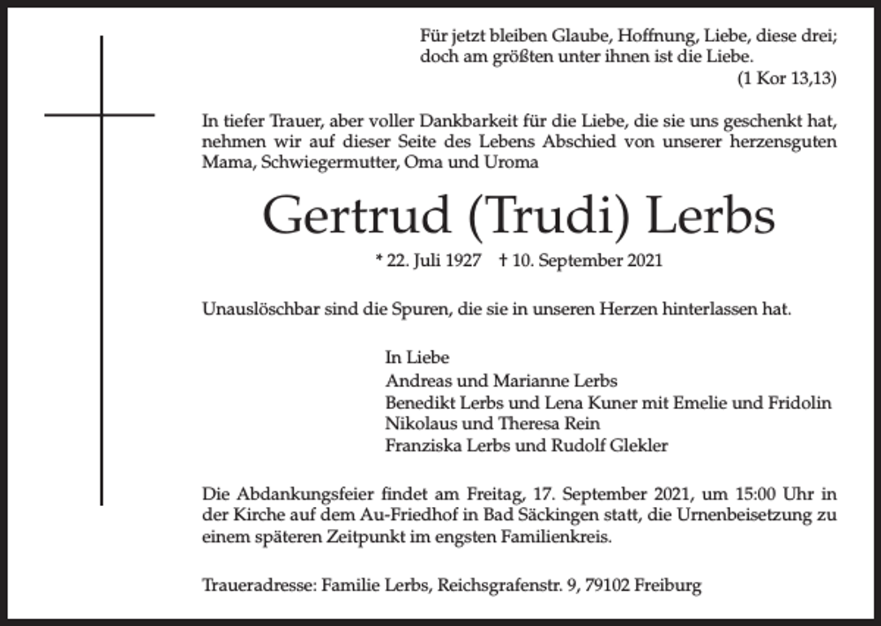 <p>Für jetzt bleiben Glaube, Hoffnung, Liebe, diese drei;<br />doch am größten unter ihnen ist die Liebe.<br />(1 Kor 13,13)<br />In tiefer Trauer, aber voller Dankbarkeit für die Liebe, die sie uns geschenkt hat,<br />nehmen wir auf dieser Seite des Lebens Abschied von unserer herzensguten<br />Mama, Schwiegermutter, Oma und Uroma</p><p>Gertrud (Trudi) Lerbs<br />* 22. Juli 1927</p><p>† 10. September 2021</p><p>Unauslöschbar sind die Spuren, die sie in unseren Herzen hinterlassen hat.<br />In Liebe<br />Andreas und Marianne Lerbs<br />Benedikt Lerbs und Lena Kuner mit Emelie und Fridolin<br />Nikolaus und Theresa Rein<br />Franziska Lerbs und Rudolf Glekler<br />Die Abdankungsfeier findet am Freitag, 17. September 2021, um 15:00 Uhr in<br />der Kirche auf dem Au-Friedhof in Bad Säckingen statt, die Urnenbeisetzung zu<br />einem späteren Zeitpunkt im engsten Familienkreis.<br />Traueradresse: Familie Lerbs, Reichsgrafenstr. 9, 79102 Freiburg</p>