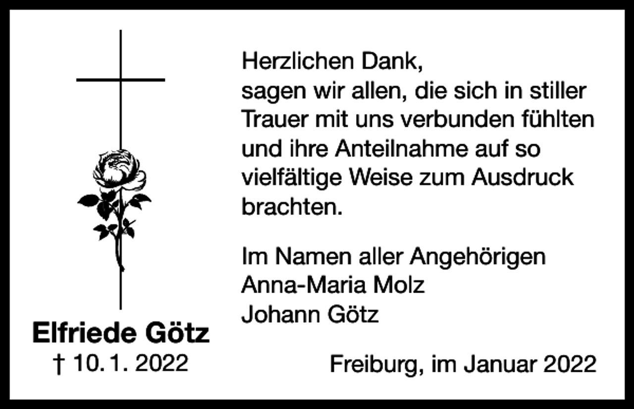 <p>Herzlichen Dank,<br />sagen wir allen, die sich in stiller<br />Trauer mit uns verbunden fühlten<br />und ihre Anteilnahme auf so<br />vielfältige Weise zum Ausdruck<br />brachten.</p><p>Elfriede Götz<br />† 10. 1. 2022</p><p>Im Namen aller Angehörigen<br />Anna-Maria Molz<br />Johann Götz<br />Freiburg, im Januar 2022</p>