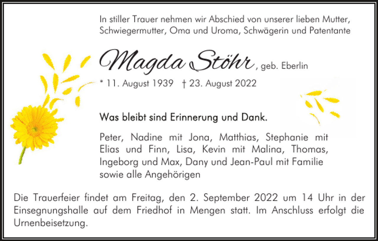 <p>In stiller Trauer nehmen wir Abschied von unserer lieben Mutter,<br />Schwiegermutter, Oma und Uroma, Schwägerin und Patentante</p><p>Magda Stöhr</p><p>, geb. Eberlin</p><p>* 11. August 1939 † 23. August 2022</p><p>Peter, Nadine mit Jona, Matthias, Stephanie mit<br />Elias und Finn, Lisa, Kevin mit Malina, Thomas,<br />Ingeborg und Max, Dany und Jean-Paul mit Familie<br />sowie alle Angehörigen<br />Die Trauerfeier findet am Freitag, den 2. September 2022 um 14 Uhr in der<br />Einsegnungshalle auf dem Friedhof in Mengen statt. Im Anschluss erfolgt die<br />Urnenbeisetzung.</p>