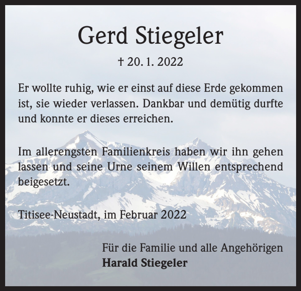 <p>Gerd Stiegeler<br />† 20. 1. 2022<br />Er wollte ruhig, wie er einst auf diese Erde gekommen<br />ist, sie wieder verlassen. Dankbar und demütig durfte<br />und konnte er dieses erreichen.<br />Im allerengsten Familienkreis haben wir ihn gehen<br />lassen und seine Urne seinem Willen entsprechend<br />beigesetzt.<br />Titisee-Neustadt, im Februar 2022<br />Für die Familie und alle Angehörigen<br />Harald Stiegeler</p>