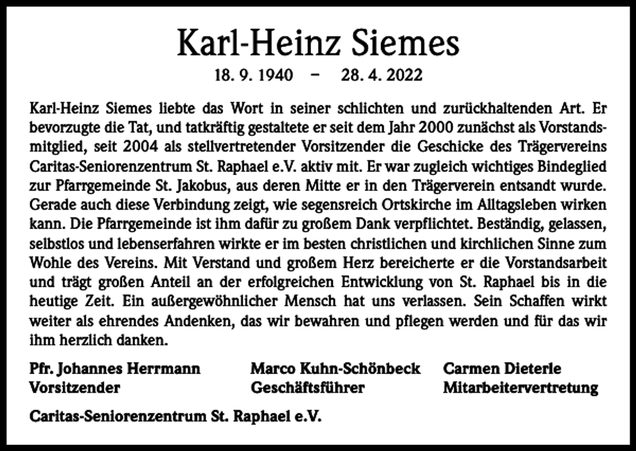 <p>Karl-Heinz Siemes<br />18. 9. 1940 –</p><p>28. 4. 2022</p><p>Karl-Heinz Siemes liebte das Wort in seiner schlichten und zurückhaltenden Art. Er<br />­bevorzugte die Tat, und tatkräftig gestaltete er seit dem Jahr 2000 zunächst als Vorstandsmitglied, seit 2004 als stellvertretender Vorsitzender die Geschicke des Trägervereins<br />Caritas-Seniorenzentrum St. Raphael e.V. aktiv mit. Er war zugleich wichtiges Bindeglied<br />zur Pfarrgemeinde St. Jakobus, aus deren Mitte er in den Trägerverein entsandt wurde.<br />Gerade auch diese Verbindung zeigt, wie segensreich Ortskirche im Alltagsleben wirken<br />kann. Die Pfarrgemeinde ist ihm dafür zu großem Dank verpflichtet. Beständig, gelassen,<br />selbstlos und lebenserfahren wirkte er im besten christlichen und kirchlichen Sinne zum<br />Wohle des Vereins. Mit Verstand und großem Herz bereicherte er die Vorstandsarbeit<br />und trägt großen Anteil an der erfolgreichen Entwicklung von St. Raphael bis in die<br />­heutige Zeit. Ein außergewöhnlicher Mensch hat uns verlassen. Sein Schaffen wirkt<br />­weiter als ehrendes Andenken, das wir bewahren und pflegen werden und für das wir<br />ihm herzlich danken.<br />Pfr. Johannes Herrmann<br />Vorsitzender</p><p>Marco Kuhn-Schönbeck<br />Geschäftsführer</p><p>Caritas-Seniorenzentrum St. Raphael e.V.</p><p>Carmen Dieterle<br />Mitarbeitervertretung</p>