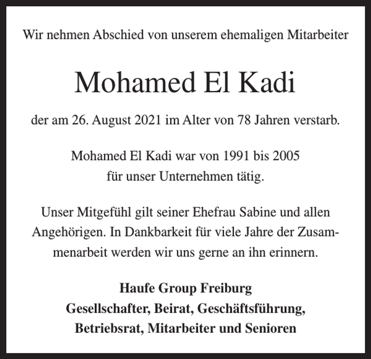 <p>Wir nehmen Abschied von unserem ehemaligen Mitarbeiter</p><p>Mohamed El Kadi<br />der am 26. August 2021 im Alter von 78 Jahren verstarb.<br />Mohamed El Kadi war von 1991 bis 2005<br />für unser Unternehmen tätig.<br />Unser Mitgefühl gilt seiner Ehefrau Sabine und allen<br />Angehörigen. In Dankbarkeit für viele Jahre der Zusammenarbeit werden wir uns gerne an ihn erinnern.<br />Haufe Group Freiburg<br />Gesellschafter, Beirat, Geschäftsführung,<br />Betriebsrat, Mitarbeiter und Senioren</p>