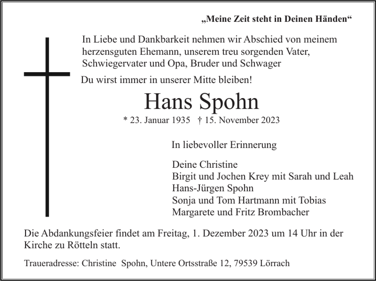 <p>„Meine Zeit steht in Deinen Händen“</p><p>In Liebe und Dankbarkeit nehmen wir Abschied von meinem<br />herzensguten Ehemann, unserem treu sorgenden Vater,<br />Schwiegervater und Opa, Bruder und Schwager<br />Du wirst immer in unserer Mitte bleiben!</p><p>Hans Spohn<br />* 23. Januar 1935 † 15. November 2023</p><p>In liebevoller Erinnerung<br />Deine Christine<br />Birgit und Jochen Krey mit Sarah und Leah<br />Hans-Jürgen Spohn<br />Sonja und Tom Hartmann mit Tobias<br />Margarete und Fritz Brombacher<br />Die Abdankungsfeier findet am Freitag, 1. Dezember 2023 um 14 Uhr in der<br />Kirche zu Rötteln statt.<br />Traueradresse: Christine Spohn, Untere Ortsstraße 12, 79539 Lörrach</p>