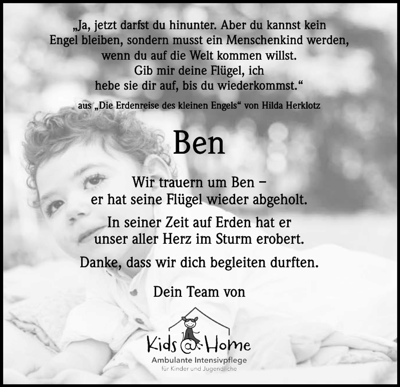 <p>„Ja, jetzt darfst du hinunter. Aber du kannst kein<br />Engel bleiben, sondern musst ein Menschenkind werden,<br />wenn du auf die Welt kommen willst.<br />Gib mir deine Flügel, ich<br />hebe sie dir auf, bis du wiederkommst.“<br />aus „Die Erdenreise des kleinen Engels“ von Hilda Herklotz</p><p>Ben<br />Wir trauern um Ben –<br />er hat seine Flügel wieder abgeholt.<br />In seiner Zeit auf Erden hat er<br />unser aller Herz im Sturm erobert.<br />Danke, dass wir dich begleiten durften.<br />Dein Team von</p>