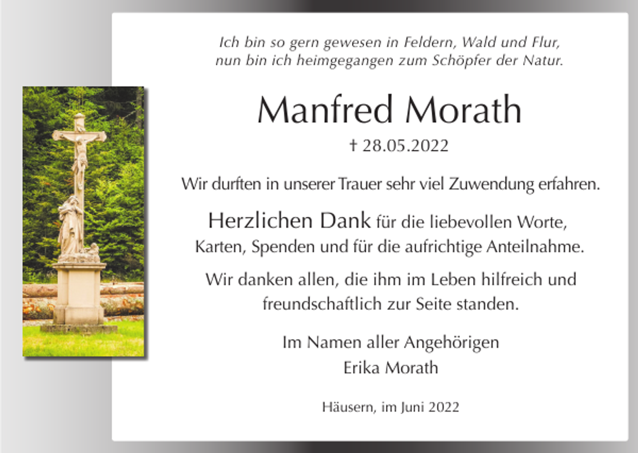 <p>Ich bin so gern gewesen in Feldern, Wald und Flur,<br />nun bin ich heimgegangen zum Schöpfer der Natur.</p><p>Manfred Morath<br />† 28.05.2022<br />Wir durften in unserer Trauer sehr viel Zuwendung erfahren.</p><p>Herzlichen Dank für die liebevollen Worte,<br />Karten, Spenden und für die aufrichtige Anteilnahme.<br />Wir danken allen, die ihm im Leben hilfreich und<br />freundschaftlich zur Seite standen.<br />Im Namen aller Angehörigen<br />Erika Morath<br />Häusern, im Juni 2022</p>