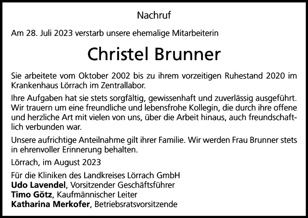 <p>Nachruf<br />Am 28. Juli 2023 verstarb unsere ehemalige Mitarbeiterin</p><p>Christel Brunner<br />Sie arbeitete vom Oktober 2002 bis zu ihrem vorzeitigen Ruhestand 2020 im<br />Krankenhaus Lörrach im Zentrallabor.<br />Ihre Aufgaben hat sie stets sorgfältig, gewissenhaft und zuverlässig ausgeführt.<br />Wir trauern um eine freundliche und lebensfrohe Kollegin, die durch ihre offene<br />und herzliche Art mit vielen von uns, über die Arbeit hinaus, auch freundschaftlich verbunden war.<br />Unsere aufrichtige Anteilnahme gilt ihrer Familie. Wir werden Frau Brunner stets<br />in ehrenvoller Erinnerung behalten.<br />Lörrach, im August 2023<br />Für die Kliniken des Landkreises Lörrach GmbH<br />Udo Lavendel, Vorsitzender Geschäftsführer<br />Timo Götz, Kaufmännischer Leiter<br />Katharina Merkofer, Betriebsratsvorsitzende</p>