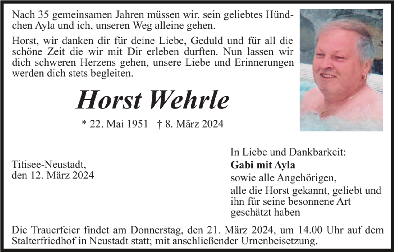 <p>Nach 35 gemeinsamen Jahren müssen wir, sein geliebtes Hündchen Ayla und ich, unseren Weg alleine gehen.<br />Horst, wir danken dir für deine Liebe, Geduld und für all die<br />schöne Zeit die wir mit Dir erleben durften. Nun lassen wir<br />dich schweren Herzens gehen, unsere Liebe und Erinnerungen<br />werden dich stets begleiten.</p><p>Horst Wehrle<br />* 22. Mai 1951 † 8. März 2024</p><p>Titisee-Neustadt,<br />den 12. März 2024</p><p>In Liebe und Dankbarkeit:<br />Gabi mit Ayla<br />sowie alle Angehörigen,<br />alle die Horst gekannt, geliebt und<br />ihn für seine besonnene Art<br />geschätzt haben</p><p>Die Trauerfeier findet am Donnerstag, den 21. März 2024, um 14.00 Uhr auf dem<br />Stalterfriedhof in Neustadt statt; mit anschließender Urnenbeisetzung.</p>