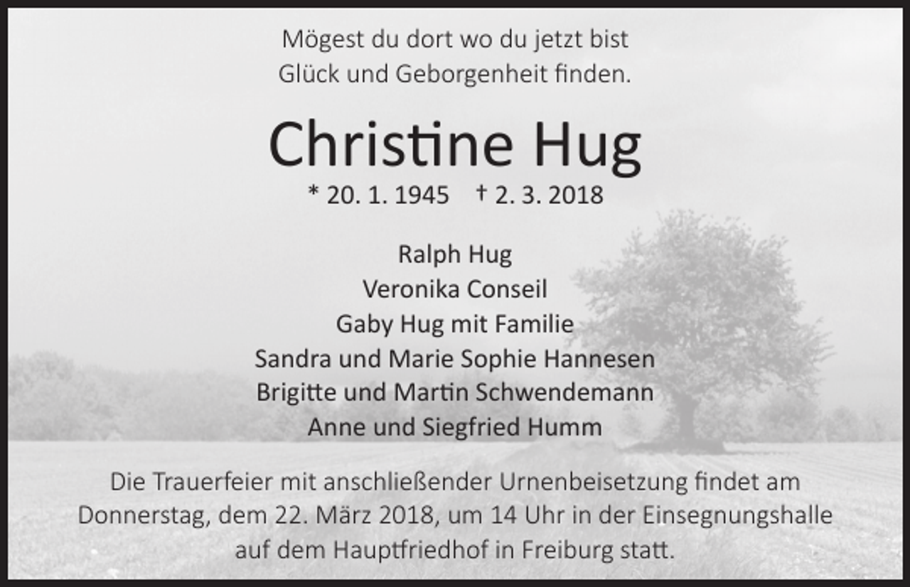 <p>Mögest du dort wo du jetzt bist<br />Glück und Geborgenheit finden.</p><p>Christine Hug<br />* 20. 1. 1945 † 2. 3. 2018</p><p>Ralph Hug<br />Veronika Conseil<br />Gaby Hug mit Familie<br />Sandra und Marie Sophie Hannesen<br />Brigitte und Martin Schwendemann<br />Anne und Siegfried Humm<br />Die Trauerfeier mit anschließender Urnenbeisetzung findet am<br />Donnerstag, dem 22. März 2018, um 14 Uhr in der Einsegnungshalle<br />auf dem Hauptfriedhof in Freiburg statt.</p>