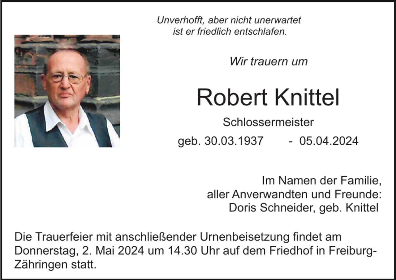 <p>Unverhofft, aber nicht unerwartet<br />ist er friedlich entschlafen.</p><p>Wir trauern um</p><p>Bild einfügen</p><p>Robert Knittel<br />Schlossermeister<br />geb. 30.03.1937</p><p>- 05.04.2024</p><p>Im Namen der Familie,<br />aller Anverwandten und Freunde:<br />Doris Schneider, geb. Knittel<br />Die Trauerfeier mit anschließender Urnenbeisetzung findet am<br />Donnerstag, 2. Mai 2024 um 14.30 Uhr auf dem Friedhof in FreiburgZähringen statt.</p>
