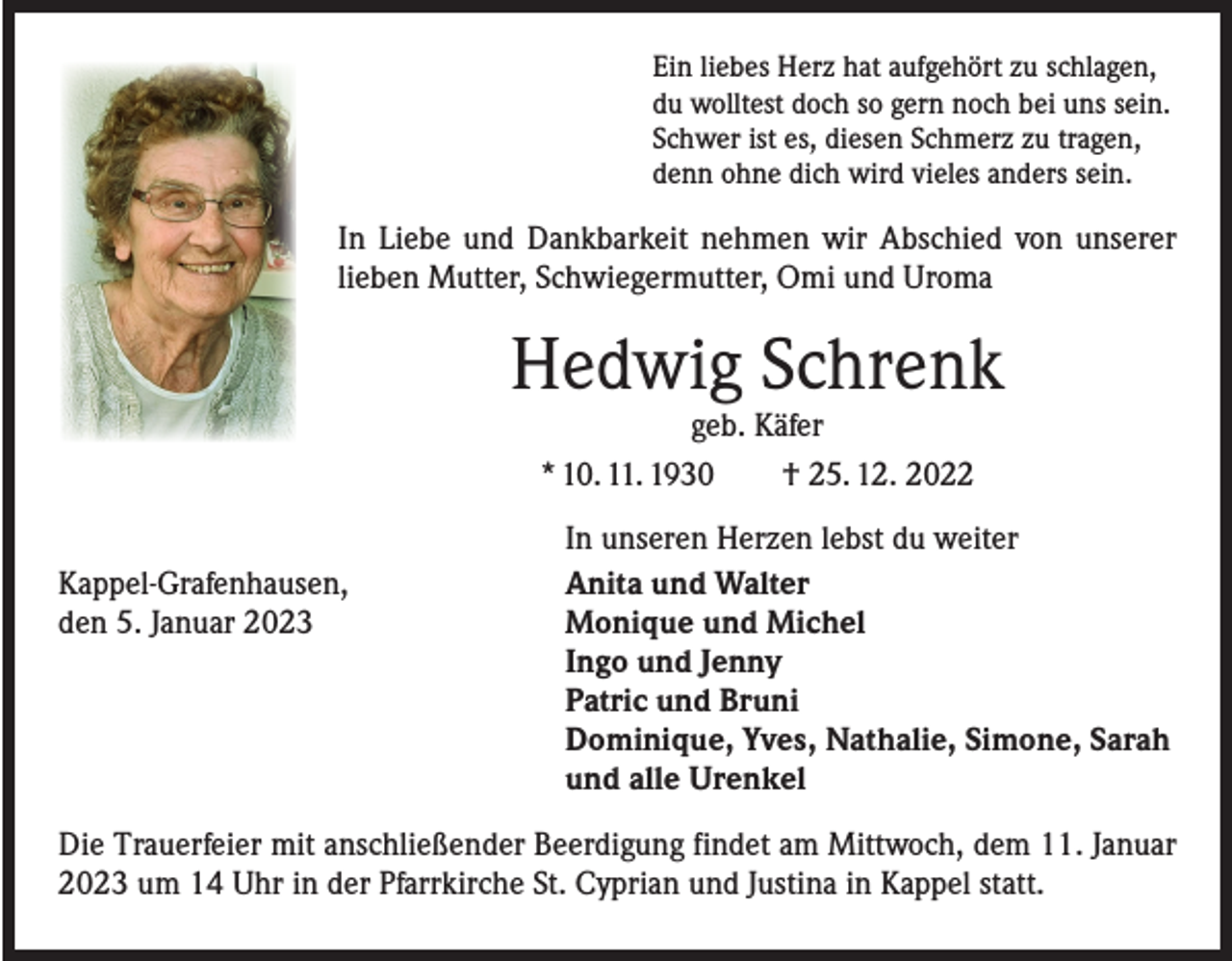 <p>Ein liebes Herz hat aufgehört zu schlagen,<br />du wolltest doch so gern noch bei uns sein.<br />Schwer ist es, diesen Schmerz zu tragen,<br />denn ohne dich wird vieles anders sein.</p><p>In Liebe und Dankbarkeit nehmen wir Abschied von unserer<br />lieben Mutter, Schwiegermutter, Omi und Uroma</p><p>Hedwig Schrenk<br />geb. Käfer<br />* 10. 11. 1930 † 25. 12. 2022</p><p>Kappel-Grafenhausen,<br />den 5. Januar 2023</p><p>In unseren Herzen lebst du weiter<br />Anita und Walter<br />Monique und Michel<br />Ingo und Jenny<br />Patric und Bruni<br />Dominique, Yves, Nathalie, Simone, Sarah<br />und alle Urenkel</p><p>Die Trauerfeier mit anschließender Beerdigung findet am Mittwoch, dem 11. Januar<br />2023 um 14 Uhr in der Pfarrkirche St. Cyprian und Justina in Kappel statt.</p>