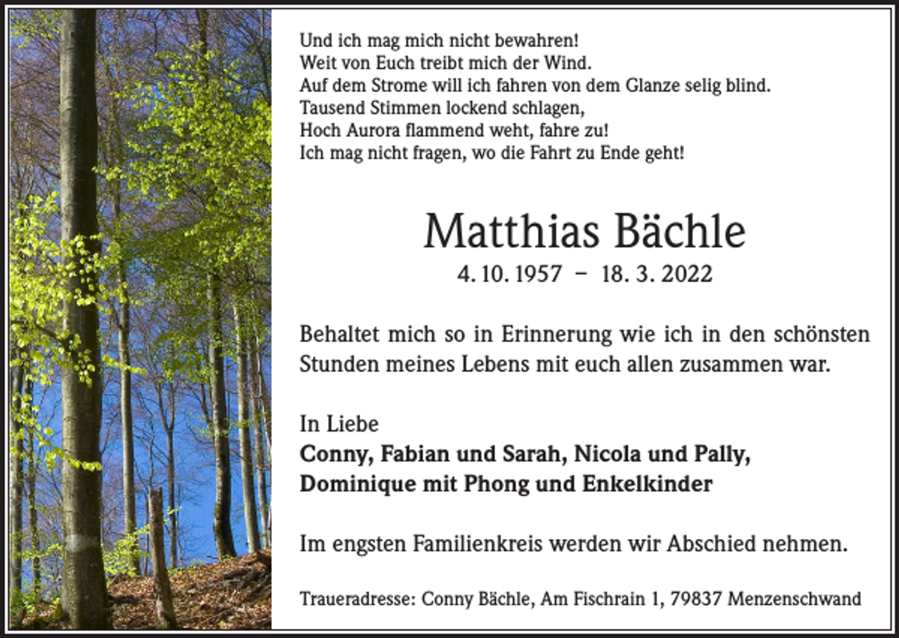 <p>Und ich mag mich nicht bewahren!<br />Weit von Euch treibt mich der Wind.<br />Auf dem Strome will ich fahren von dem Glanze selig blind.<br />Tausend Stimmen lockend schlagen,<br />Hoch Aurora flammend weht, fahre zu!<br />Ich mag nicht fragen, wo die Fahrt zu Ende geht!</p><p>Matthias Bächle<br />4. 10. 1957 – 18. 3. 2022</p><p>Behaltet mich so in Erinnerung wie ich in den schönsten<br />Stunden meines Lebens mit euch allen zusammen war.<br />In Liebe<br />Conny, Fabian und Sarah, Nicola und Pally,<br />Dominique mit Phong und Enkelkinder<br />Im engsten Familienkreis werden wir Abschied nehmen.<br />Traueradresse: Conny Bächle, Am Fischrain 1, 79837 Menzenschwand</p>