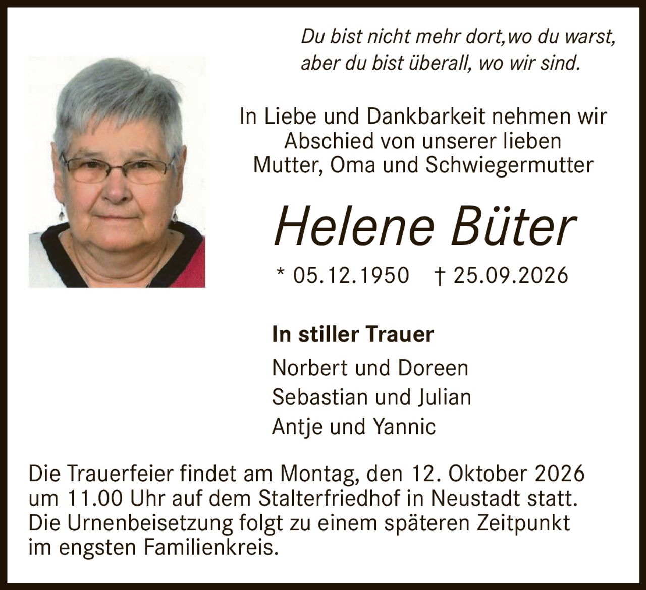 <p><i>Du bist nicht mehr dort, wo du warst, aber du bist überall, wo wir sind.</i></p><p>In Liebe und Dankbarkeit nehmen wir Abschied von unserer lieben Mutter, Oma und Schwiegermutter</p><p><strong>Helene Büter</strong></p><p>* 05.12.1950 † 25.09.2026</p><p><strong>In stiller Trauer</strong></p><p>Norbert und Doreen<br>Sebastian und Julian<br>Antje und Yannic</p><p>Die Trauerfeier findet am Montag, den 12. Oktober 2026 um 11.00 Uhr auf dem Stalterfriedhof in Neustadt statt. Die Urnenbeisetzung folgt zu einem späteren Zeitpunkt im engsten Familienkreis.</p>