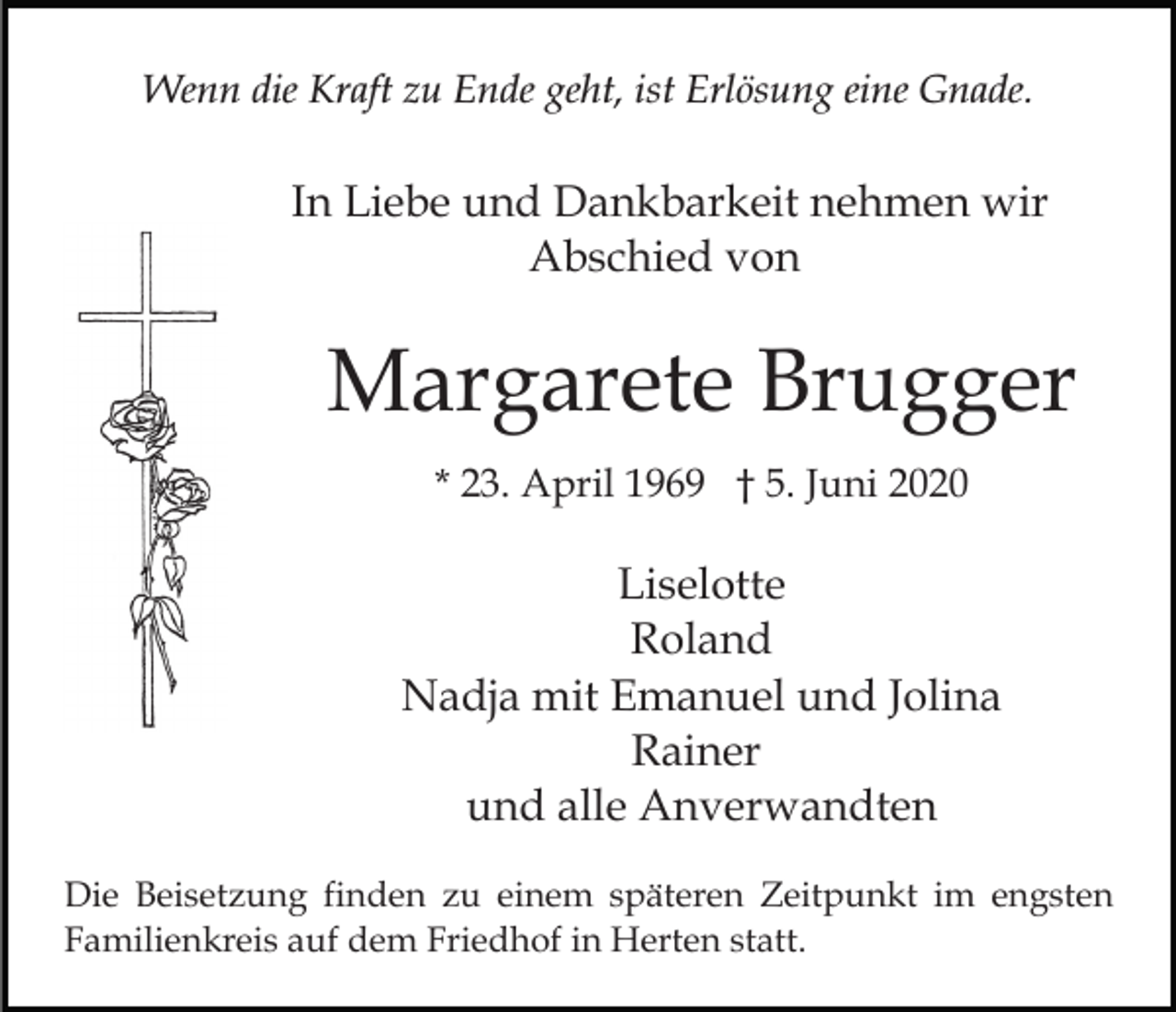 <p>Wenn die Kraft zu Ende geht, ist Erlösung eine Gnade.</p><p>In Liebe und Dankbarkeit nehmen wir<br />Abschied von</p><p>Margarete Brugger<br />* 23. April 1969 † 5. Juni 2020</p><p>Liselotte<br />Roland<br />Nadja mit Emanuel und Jolina<br />Rainer<br />und alle Anverwandten<br />Die Beisetzung finden zu einem späteren Zeitpunkt im engsten<br />Familienkreis auf dem Friedhof in Herten statt.</p>