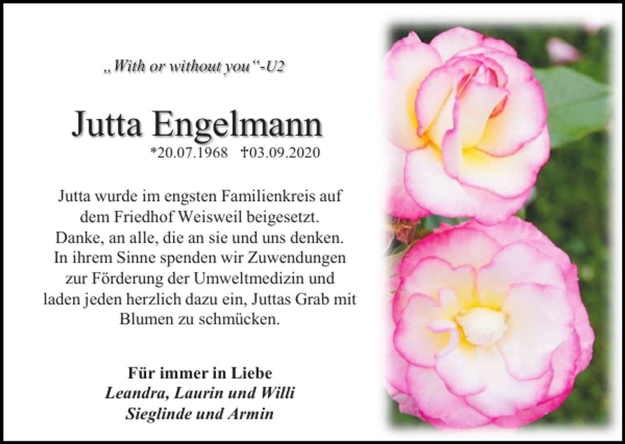 <p>„With or without you“-U2</p><p>Jutta Engelmann<br />*20.07.1968 ♰03.09.2020</p><p>Jutta wurde im engsten Familienkreis auf<br />dem Friedhof Weisweil beigesetzt.<br />Danke, an alle, die an sie und uns denken.<br />In ihrem Sinne spenden wir Zuwendungen<br />zur Förderung der Umweltmedizin und<br />laden jeden herzlich dazu ein, Juttas Grab mit<br />Blumen zu schmücken.<br />Für immer in Liebe<br />Leandra, Laurin und Willi<br />Sieglinde und Armin</p>