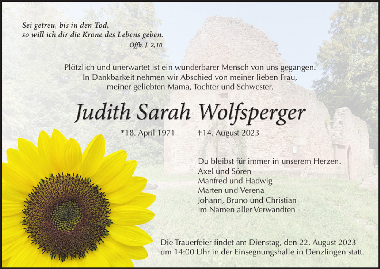 <p>Sei getreu, bis in den Tod,<br />so will ich dir die Krone des Lebens geben.<br />Offb. J. 2,10</p><p>Plötzlich und unerwartet ist ein wunderbarer Mensch von uns gegangen.<br />In Dankbarkeit nehmen wir Abschied von meiner lieben Frau,<br />meiner geliebten Mama, Tochter und Schwester.</p><p>Judith Sarah Wolfsperger<br />*18. April 1971</p><p>†14. August 2023<br />Du bleibst für immer in unserem Herzen.<br />Axel und Sören<br />Manfred und Hadwig<br />Marten und Verena<br />Johann, Bruno und Christian<br />im Namen aller Verwandten</p><p>Die Trauerfeier ﬁndet am Dienstag, den 22. August 2023<br />um 14:00 Uhr in der Einsegnungshalle in Denzlingen statt.</p>