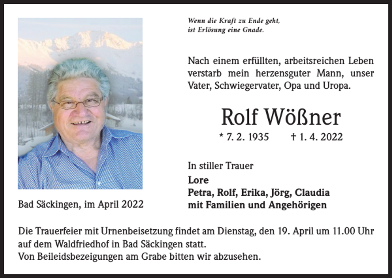 <p>Wenn die Kraft zu Ende geht,<br />ist Erlösung eine Gnade.</p><p>Nach einem erfüllten, arbeitsreichen Leben<br />­verstarb mein ­herzensguter Mann, unser<br />Vater, Schwiegervater, Opa und Uropa.</p><p>Rolf Wößner</p><p>* 7. 2. 1935 † 1. 4. 2022</p><p>Bad Säckingen, im April 2022</p><p>In stiller Trauer<br />Lore<br />Petra, Rolf, Erika, Jörg, Claudia<br />mit Familien und Angehörigen</p><p>Die Trauerfeier mit Urnenbeisetzung findet am Dienstag, den 19. April um 11.00 Uhr<br />auf dem Waldfriedhof in Bad Säckingen statt.<br />Von Beileidsbezeigungen am Grabe bitten wir abzusehen.</p>