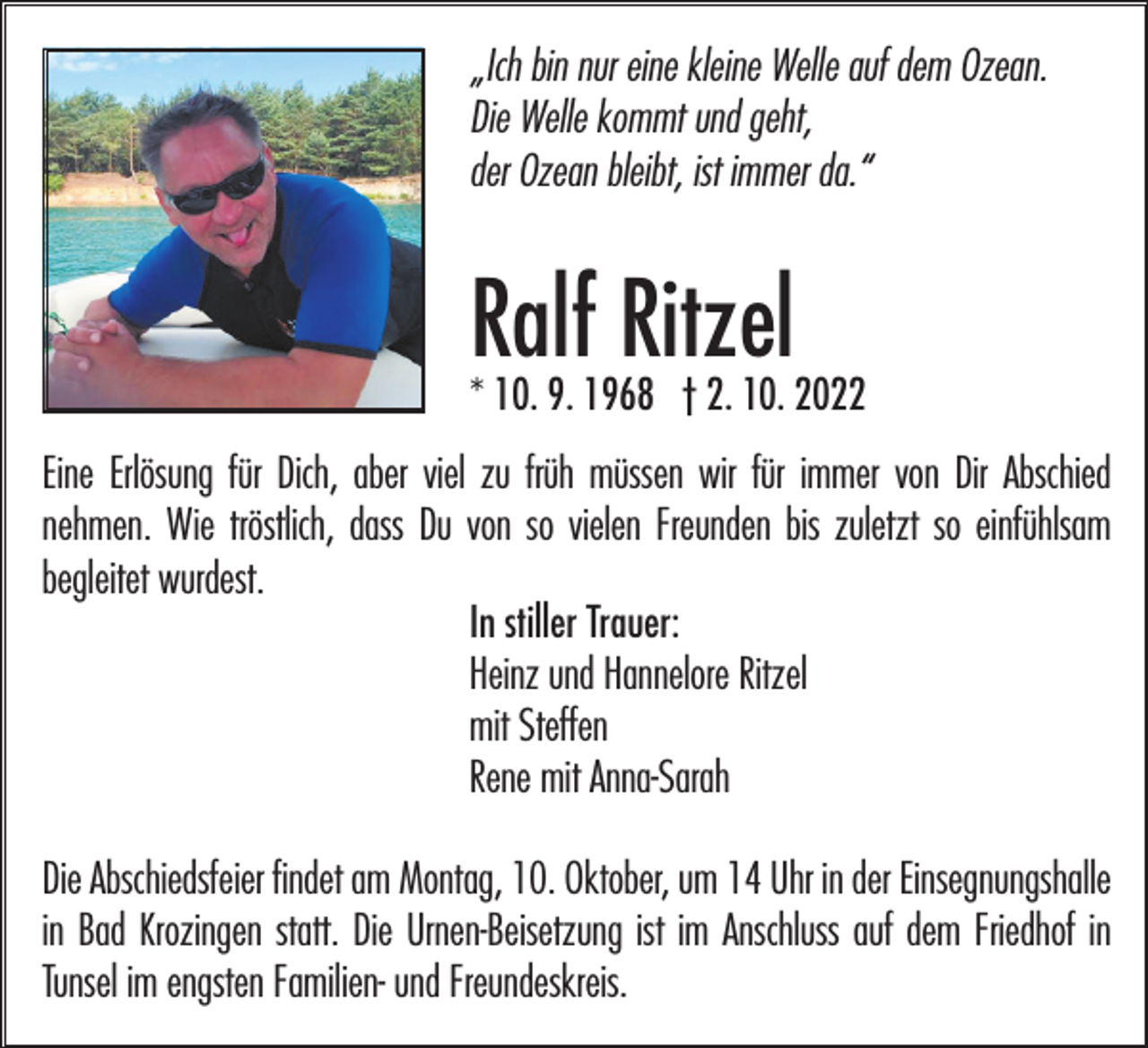 <p>„Ich bin nur eine kleine Welle auf dem Ozean.<br />Die Welle kommt und geht,<br />der Ozean bleibt, ist immer da.“</p><p>Ralf<br />Ritzel<br />* 10. 9. 1968 † 2. 10. 2022<br />Eine Erlösung für Dich, aber viel zu früh müssen wir für immer von Dir Abschied<br />nehmen. Wie tröstlich, dass Du von so vielen Freunden bis zuletzt so einfühlsam<br />begleitet wurdest.<br />In stiller Trauer:<br />Heinz und Hannelore Ritzel<br />mit Steffen<br />Rene mit Anna-Sarah<br />Die Abschiedsfeier findet am Montag, 10. Oktober, um 14 Uhr in der Einsegnungshalle<br />in Bad Krozingen statt. Die Urnen-Beisetzung ist im Anschluss auf dem Friedhof in<br />Tunsel im engsten Familien- und Freundeskreis.</p>
