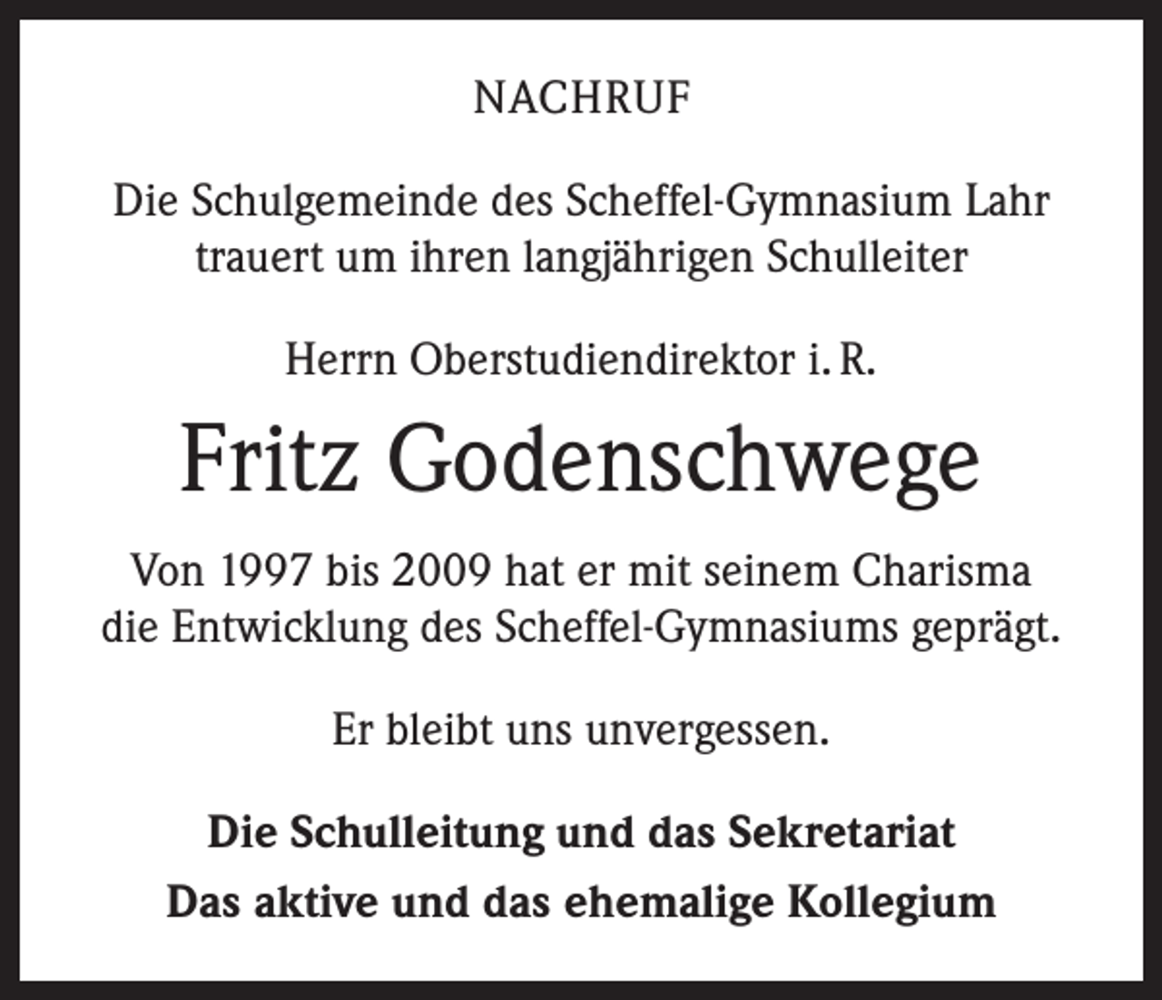 <p>NACHRUF<br />Die Schulgemeinde des Scheffel-Gymnasium Lahr<br />trauert um ihren langjährigen Schulleiter<br />Herrn Oberstudiendirektor i. R.</p><p>Fritz Godenschwege<br />Von 1997 bis 2009 hat er mit seinem Charisma<br />die Entwicklung des Scheffel-Gymnasiums geprägt.<br />Er bleibt uns unvergessen.<br />Die Schulleitung und das Sekretariat<br />Das aktive und das ehemalige Kollegium</p>